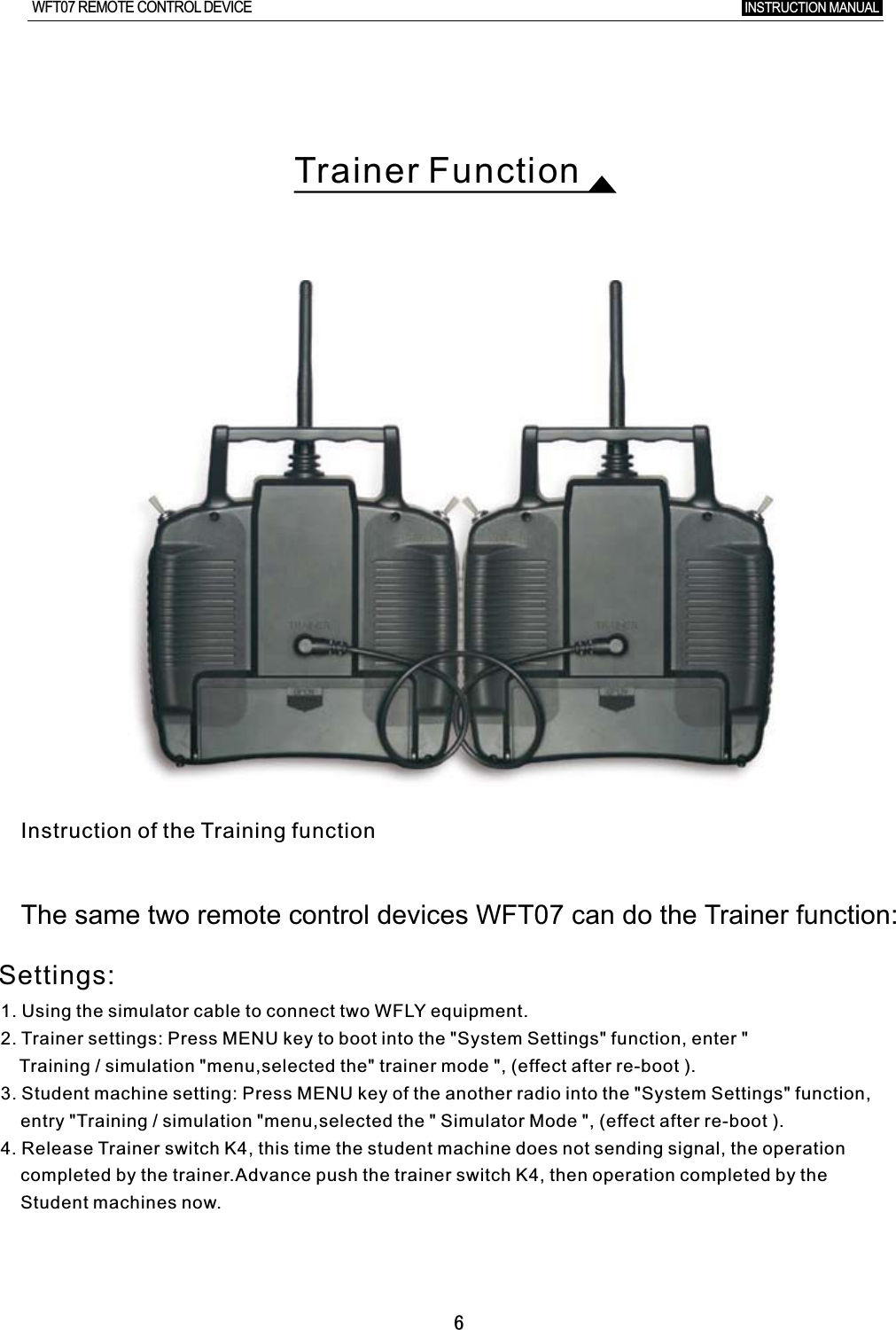 6Trainer FunctionInstruction of the Training functionThe  same  two  re mote  contro l  devices  WFT07  can  do  the  Trai ner  functio n:INSTRUCTION MANUAL WFT07 REMOTE CONTROL DEVICE1. Using the simulator cable to connect two WFLY equipment.2. Trainer settings: Press MENU key to boot into the &quot;System Settings&quot; function, enter  &quot;     Training / simulation &quot;menu,selected the&quot; trainer mode &quot;, (effect after re-boot ).3. Student machine setting: Press MENU key of the another radio into the &quot;System Settings&quot; function,         entry &quot;Training / simulation &quot;menu,selected the &quot; Simulator Mode &quot;, (effect after re-boot ).4. Release Trainer switch K4, this time the student machine does not sending signal, the operation       completed by the trainer.Advance push the trainer switch K4, then operation completed by the     Student machines now.Settings: