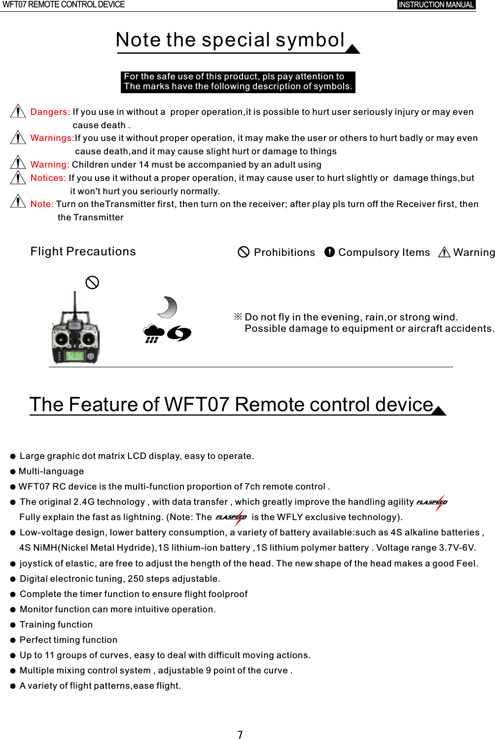 ●  Large graphic dot matrix LCD display, easy to operate. ● Multi-language● WFT07 RC device is the multi-function proportion of 7ch remote control  . ●  The original 2.4G technology , with data transfer  ,  which greatly improve the handling agility            Fully explain the fast as lightning. (Note: The                is the WFLY exclusive technology).●  Low-voltage design, lower battery consumption, a variety of battery available:such as 4S alkaline batteries  ,     4S NiMH(Nickel Metal Hydride),1S lithium-ion battery ,1S lithium polymer battery  .  Voltage range 3.7V-6V.●  joystick of elastic, are free to adjust the hength of the head. The new shape of the head makes a good Feel. ●  Digital electronic tuning, 250 steps adjustable.●  Complete the timer function to ensure flight foolproof●  Monitor function can more intuitive operation. ●  Training function●  Perfect timing function●  Up to 11 groups of curves, easy to deal with difficult moving actions.●  Multiple mixing control system  ,  adjustable 9 point of the curve  .●  A  variety of flight patterns,ease flight.7Note the special symbolFor the safe use of this product, pls pay attention to The marks have the following description of symbols.Dangers:Warnings:Warning:Notices:Note: If you use in without a  proper operation,it is possible to hurt user seriously injury or may even                  cause death  .If you use it without proper operation, it may make the user or others to hurt badly or may even                   cause death,and it may cause slight hurt or damage to things  Children under 14 must be accompanied by an adult using If you use it without a proper operation, it may cause user to hurt slightly or    damage things,but                it won&apos;t hurt you seriourly normally.  Turn on theTransmitter first, then turn on the receiver; after play pls turn off the Receiver first, then           the TransmitterFlight Precautions Prohibitions        Compulsory Items        Warning※Do not fly in the evening, rain,or strong wind.Possible damage to equipment or aircraft accidents.The Feature of WFT07 Remote control deviceINSTRUCTION MANUAL WFT07 REMOTE CONTROL DEVICE