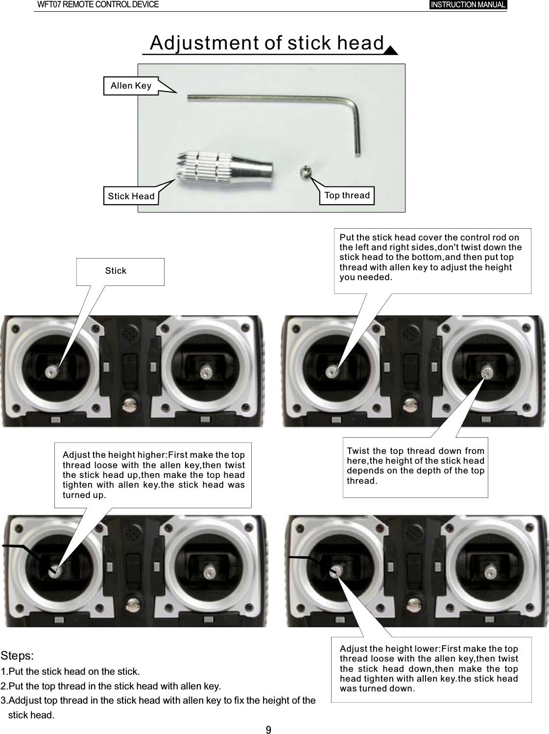 9StickAdjust the height higher:First make the top thread loose with the allen key,then twist the stick head up,then make the top head tighten with allen key.the stick head was turned up.Put the stick head cover the control rod on the left and right sides,don&apos;t twist down the stick head to the bottom,and then put top thread with allen key to adjust the height you needed.Adjust the height lower:First make the top thread loose with the allen key,then twist the stick head down,then make the top head tighten with allen key.the stick head was turned down.Twist  the top thread down from here,the height of the stick head depends on the depth of the top thread.Steps:1.Put  the  stick  head  on  the  stick.2.Put  the  top  thread  in  the  stick  head  with  allen  key.3.Addjust  top  thread  in  the  stick  head  with  allen  key  to  fix  the  height  of  the       stick  head.Allen KeyTop threadStick Head INSTRUCTION MANUAL WFT07 REMOTE CONTROL DEVICEAdjustment of stick head