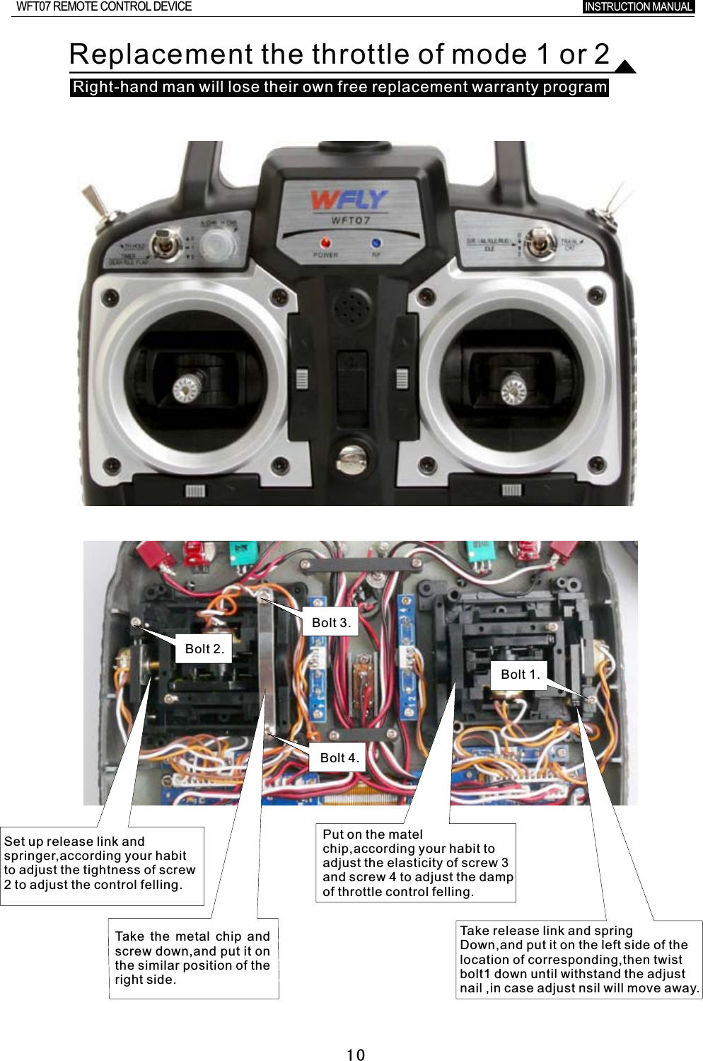        10Replacement the throttle of mode 1 or  2Bolt 1.Bolt 2.Bolt 3.Bolt 4.Set up release link and springer,according your habit to adjust the tightness of screw 2  to adjust the control felling.Put on the matel chip,according your habit to adjust the elasticity of screw  3 and screw 4 to adjust the damp of throttle control felling.Tak e the metal chip and screw down,and put it on the similar position of the right side.Tak e release link and springDown,and put it on the left side of the location of corresponding,then twist bolt1 down until withstand the adjust nail ,in case adjust nsil will move away.INSTRUCTION MANUAL WFT07 REMOTE CONTROL DEVICERight-hand man will lose their own free replacement warranty program