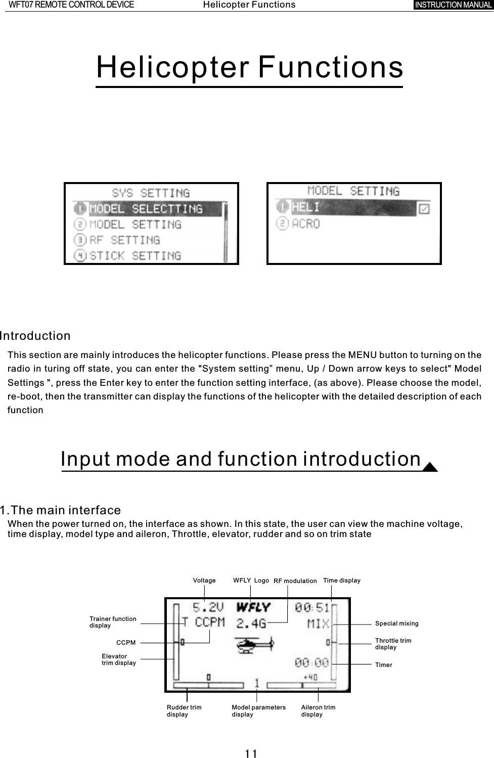 11CCPMHelicopter Functions IntroductionThis section are mainly introduces the helicopter functions. Please press the MENU button to turning on the radio in turing off state, you can enter the &quot;System setting” menu, Up  /  Down arrow keys to select&quot; Model Settings &quot;, press the Enter key to enter the function setting interface, (as above). Please choose the model, re-boot, then the transmitter can display the functions of the helicopter with the detailed description of each functionInput mode and function introduction1.The main interfaceWhen the power turned on, the interface as shown. In this state, the user can view the machine voltage, time display, model type and aileron, Throttle, elevator, rudder and so on trim stateVoltage WFLY    Logo RF modulation Time displayTrainer functiondisplayElevator trim displaySpecial mixingThrottle trim displayTimerRudder trim display   Model parameters displayAileron trim displayHelicopter FunctionsINSTRUCTION MANUAL WFT07 REMOTE CONTROL DEVICE