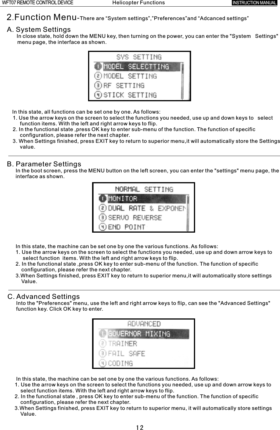 122.Function Menu-There are “System settings”,”Preferences”and “Adcanced settings”A. System Settings      In close state, hold down the MENU key, then turning on the power, you can enter the &quot;System   Settings&quot;       menu page, the interface as shown.  In this state, all functions can be set one by one. As follows:    1. Use the arrow keys on the screen to select the functions you needed, use up and down keys to  select         function items. With the left and right arrow keys to flip.    2. In the functional state ,press OK key to enter sub-menu of the function. The function of specific          configuration, please refer the next chapter.    3. When Settings finished, press EXIT key to return to superior menu,it will automatically store the Settings      value.B. Parameter Settings      In the boot screen, press the MENU button on the left screen, you can enter the &quot;settings&quot; menu page, the           interface as shown.      In this state, the machine can be set one by one the various functions. As follows:      1. Use the arrow keys on the screen to select the functions you needed, use up and down arrow keys to            select function  items. With the left and right arrow keys to flip.      2. In the functional state ,press OK key to enter sub-menu of the function. The function of specific             configuration, please refer the next chapter.      3.When Settings finished, press EXIT key to return to superior menu,it will automatically store settings             Value.C. Advanced Settings      Into the &quot;Preferences&quot; menu, use the left and right arrow keys to flip, can see the &quot;Advanced Settings&quot;         function key. Click OK key to enter.      In this state, the machine can be set one by one the various functions. As follows:       1. Use the arrow keys on the screen to select the functions you needed, use up and down arrow keys to          select function items. With the left and right arrow keys to flip.     2. In the functional state  ,  press OK key to enter sub-menu of the function. The function of specific          configuration, please refer the next chapter.     3.When Settings finished, press EXIT key to return to superior menu, it will automatically store settings            Value.Helicopter FunctionsINSTRUCTION MANUAL WFT07 REMOTE CONTROL DEVICE