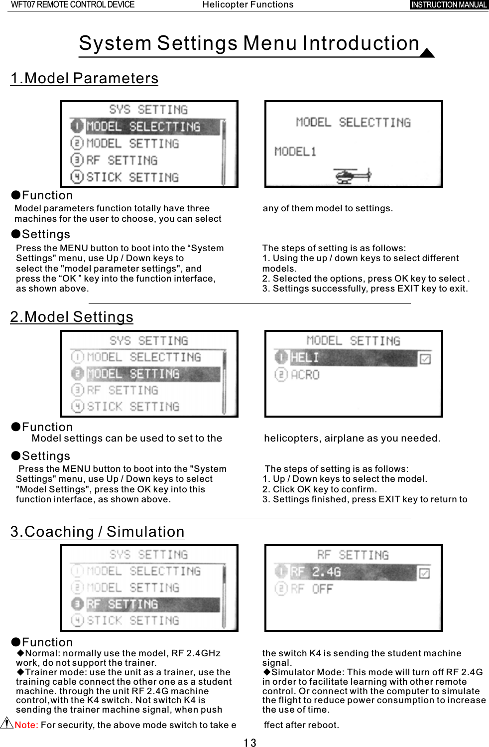 13System Settings Menu Introduction1.Model Parameters●FunctionModel parameters function totally have three any of them model to settings.machines for the user to choose, you can select ●SettingsPress the MENU button to boot into the “System The steps of setting is as follows:Settings&quot; menu, use Up  /  Down keys to 1. Using the up  /  down keys to select different select the &quot;model parameter settings&quot;, and models.press the “OK  ”  key into the function interface, 2. Selected the options, press OK key to select  .as shown above. 3. Settings successfully, press EXIT key to exit.2.Model SettingsModel settings can be used to set to the               helicopters, airplane as you needed.●Function●Settings Press the MENU button to boot into the &quot;System    The steps of setting is as follows:Settings&quot; menu, use Up / Down keys to select 1. Up  /  Down keys to select the model.&quot;Model Settings&quot;, press the OK key into this 2. Click OK key to confirm.function interface, as shown above. 3. Settings finished, press EXIT key to return to 3.Coaching  /  Simulation◆Normal: normally use the model, RF 2.4GHz the switch K4 is sending the student machine   work, do not support the trainer. signal.◆Trainer mode: use the unit as  a  trainer, use the ◆Simulator Mode: This mode will turn off RF 2.4G training cable connect the other one as  a  student in order to facilitate learning with other remote machine. through the unit RF 2.4G machine control. Or connect with the computer to simulate control,with the K4 switch. Not switch K4 is the flight to reduce power consumption to increase sending the trainer machine signal, when push the use of time.●FunctionNote: For security, the above mode switch to take e           ffect after reboot.Helicopter FunctionsINSTRUCTION MANUAL WFT07 REMOTE CONTROL DEVICE