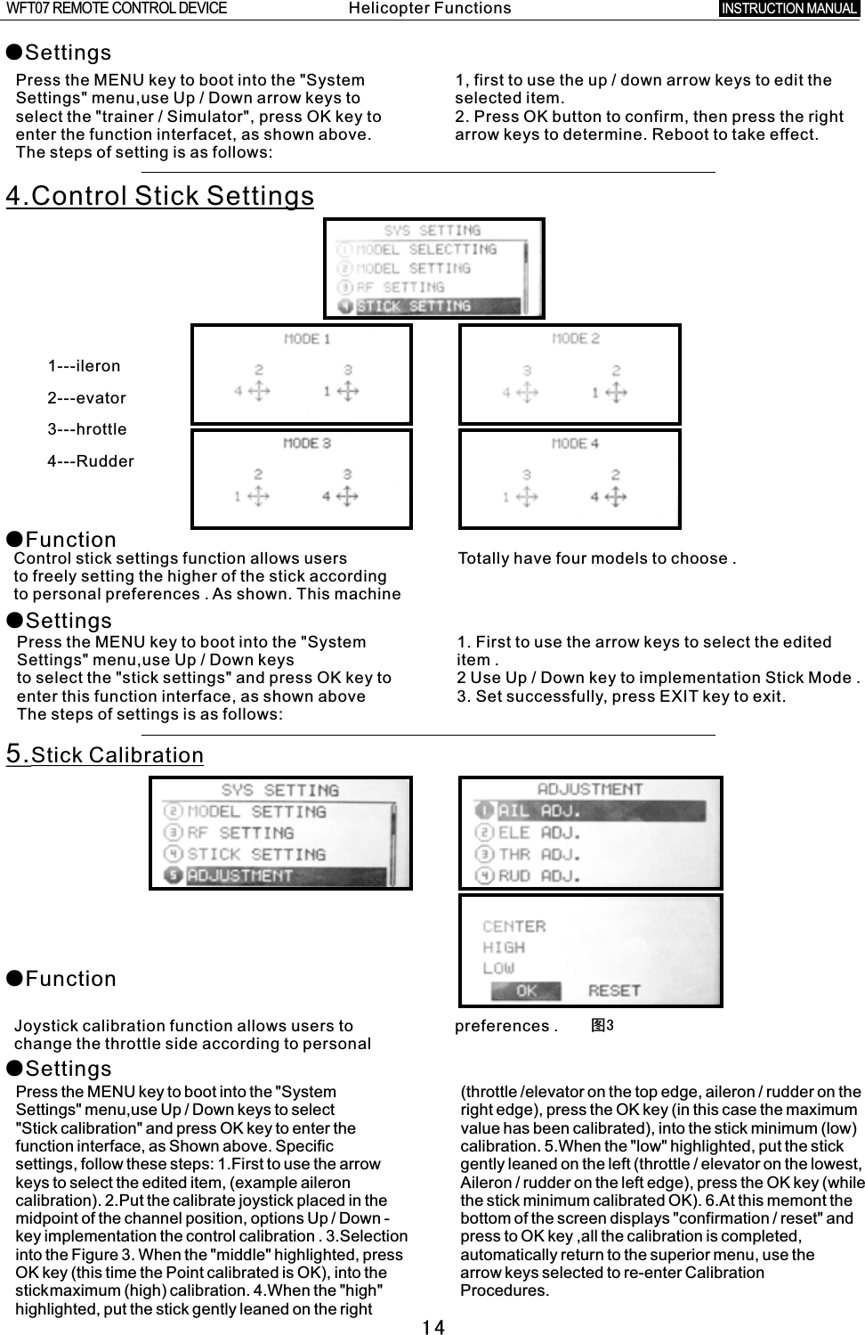 14图3●SettingsPress the MENU key to boot into the &quot;System 1, first to use the up  /  down arrow keys to edit the Settings&quot; menu,use Up  /  Down arrow keys to selected item.select the &quot;trainer  /  Simulator&quot;, press OK key to 2. Press OK button to confirm, then press the right enter the function interfacet, as shown above. arrow keys to determine. Reboot to take effect.The steps of setting is as follows:4.Control Stick Settings●Function●SettingsControl stick settings function allows users    Totally have four models to choose  .to freely setting the higher of the stick according to personal preferences  .  As shown. This machine       Press the MENU key to boot into the &quot;System 1. First to use the arrow keys to select the edited Settings&quot; menu,use Up / Down keys item  .to select the &quot;stick settings&quot; and press OK key to  2  Use Up  /  Down key to implementation Stick Mode  . enter this function interface, as shown above 3. Set successfully, press EXIT key to exit. The steps of settings is as follows: 5.Stick CalibrationJoystick calibration function allows users to preferences  .change the throttle side according to personal ●Function●SettingsPress the MENU key to boot into the &quot;System (throttle /elevator on the top edge, aileron / rudder on the Settings&quot; menu,use Up / Down keys to select right edge), press the OK key (in this case the maximum &quot;Stick calibration&quot; and press OK key to enter the value has been calibrated), into the stick minimum (low) function interface, as Shown above. Specific calibration. 5.When the &quot;low&quot; highlighted, put the stick settings, follow these steps: 1.First to use the arrow gently leaned on the left (throttle / elevator on the lowest, keys to select the edited item, (example aileron Aileron  /  rudder on the left edge), press the OK key (while calibration). 2.Put the calibrate joystick placed in the the stick minimum calibrated OK). 6.At this memont the midpoint of the channel position, options Up  /  Down  -  bottom of the screen displays &quot;confirmation / reset&quot; and key implementation the control calibration . 3.Selection press to OK key ,all the calibration is completed, into the Figure 3. When the &quot;middle&quot; highlighted, press automatically return to the superior menu, use the OK key (this time the Point calibrated is OK), into the arrow keys selected to re-enter Calibrationstickmaximum (high) calibration. 4.When the &quot;high&quot; Procedures.highlighted, put the stick gently leaned on the right 1---ileron2---evator3---hrottle4---RudderHelicopter FunctionsINSTRUCTION MANUAL WFT07 REMOTE CONTROL DEVICE