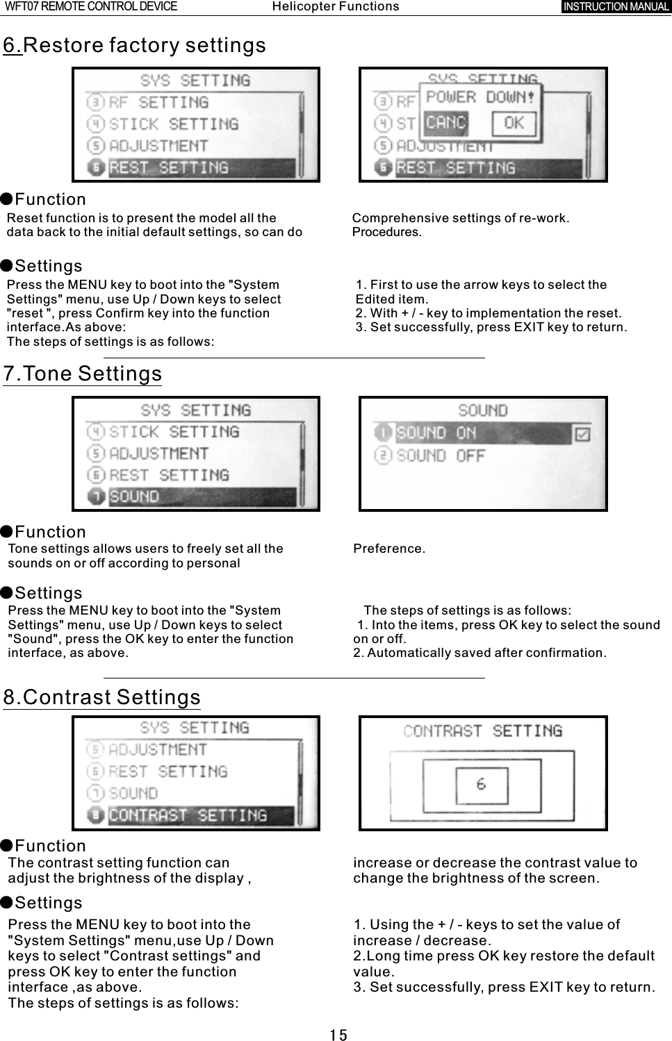 156.Restore factory settings●Function●SettingsReset function is to present the model all the Comprehensive settings of re-work.data back to the initial default settings, so can do Procedures.Press the MENU key to boot into the &quot;System    1. First to use the arrow keys to select the   Settings&quot; menu, use Up / Down keys to select    Edited item.&quot;reset &quot;, press Confirm key into the function    2. With  +  /  -  key to implementation the reset.interface.As above:  3. Set successfully, press EXIT key to return.The steps of settings is as follows:7.Tone Settings●Function●SettingsTone settings allows users to freely set all the Preference.sounds on or off according to personalPress the MENU key to boot into the &quot;System        The steps of settings is as follows:Settings&quot; menu, use Up  /  Down keys to select    1. Into the items, press OK key to select the sound &quot;Sound&quot;, press the OK key to enter the function on or off.interface, as above. 2. Automatically saved after confirmation.8.Contrast Settings●Function●SettingsThe contrast setting function can increase or decrease the contrast value to adjust the brightness of the display  ,  change the brightness of the screen.Press the MENU key to boot into the 1. Using the + / - keys to set the value of &quot;System Settings&quot; menu,use Up / Down increase  /  decrease.keys to select &quot;Contrast settings&quot; and 2.Long time press OK key restore the default press OK key to enter the function value.interface ,as above. 3. Set successfully, press EXIT key to return.The steps of settings is as follows:Helicopter FunctionsINSTRUCTION MANUAL WFT07 REMOTE CONTROL DEVICE