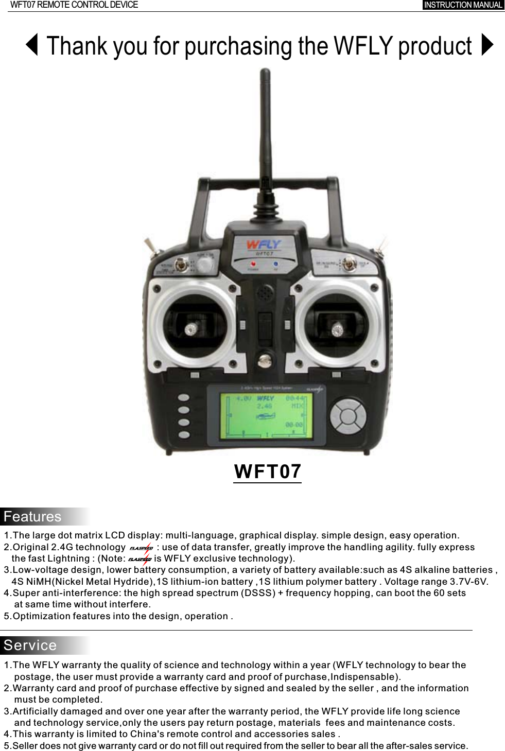 WFT07INSTRUCTION MANUAL WFT07 REMOTE CONTROL DEVICEThank you for purchasing the WFLY productFeatures1.The large dot matrix LCD display: multi-language, graphical display. simple design, easy operation.2.Original 2.4G technology            : use of data transfer, greatly improve the handling agility. fully express   the fast Lightning : (Note:           is WFLY exclusive technology).3.Low-voltage design, lower battery consumption, a variety of battery available:such as 4S alkaline batteries  ,    4S NiMH(Nickel Metal Hydride),1S lithium-ion battery ,1S lithium polymer battery  .  Voltage  range 3.7V-6V.4.Super anti-interference: the high spread spectrum (DSSS)  +  frequency hopping, can boot the 60 sets    at same time without interfere.5.Optimization features into the design, operation  .Service1.The WFLY warranty the quality of science and technology within a year (WFLY technology to bear the     postage, the user must provide a warranty card and proof of purchase,Indispensable).2.Warranty card and proof of purchase effective by signed and sealed by the seller , and the information    must be completed.3.Artificially damaged and over one year after the warranty period, the WFLY provide life long science     and technology service,only the users pay return postage, materials  fees and maintenance costs.4.This warranty is limited to China&apos;s remote control and accessories sales  .5.Seller does not give warranty card or do not fill out required from the seller to bear all the after-sales service.