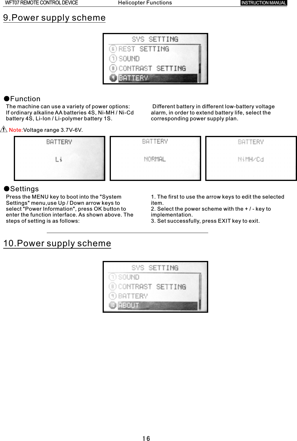 169.Power supply scheme●Function●SettingsThe machine can use a variety of power options: If ordinary alkaline AA batteries 4S, Ni-MH  /  Ni-Cd battery 4S, Li-Ion  /  Li-polymer battery 1S. Different battery in different low-battery voltage alarm, in order to extend battery life, select the corresponding power supply plan.Press the MENU key to boot into the &quot;System 1. The first to use the arrow keys to edit the selected Settings&quot; menu,use Up  /  Down arrow keys to item.select &quot;Power Information&quot;, press OK button to 2. Select the power scheme with the  +  /  -  key to enter the function interface. As shown above. The implementation.steps of setting is as follows: 3. Set successfully, press EXIT key to exit.10.Power supply schemeNote:Voltage range 3.7V-6V.Helicopter FunctionsINSTRUCTION MANUAL WFT07 REMOTE CONTROL DEVICE