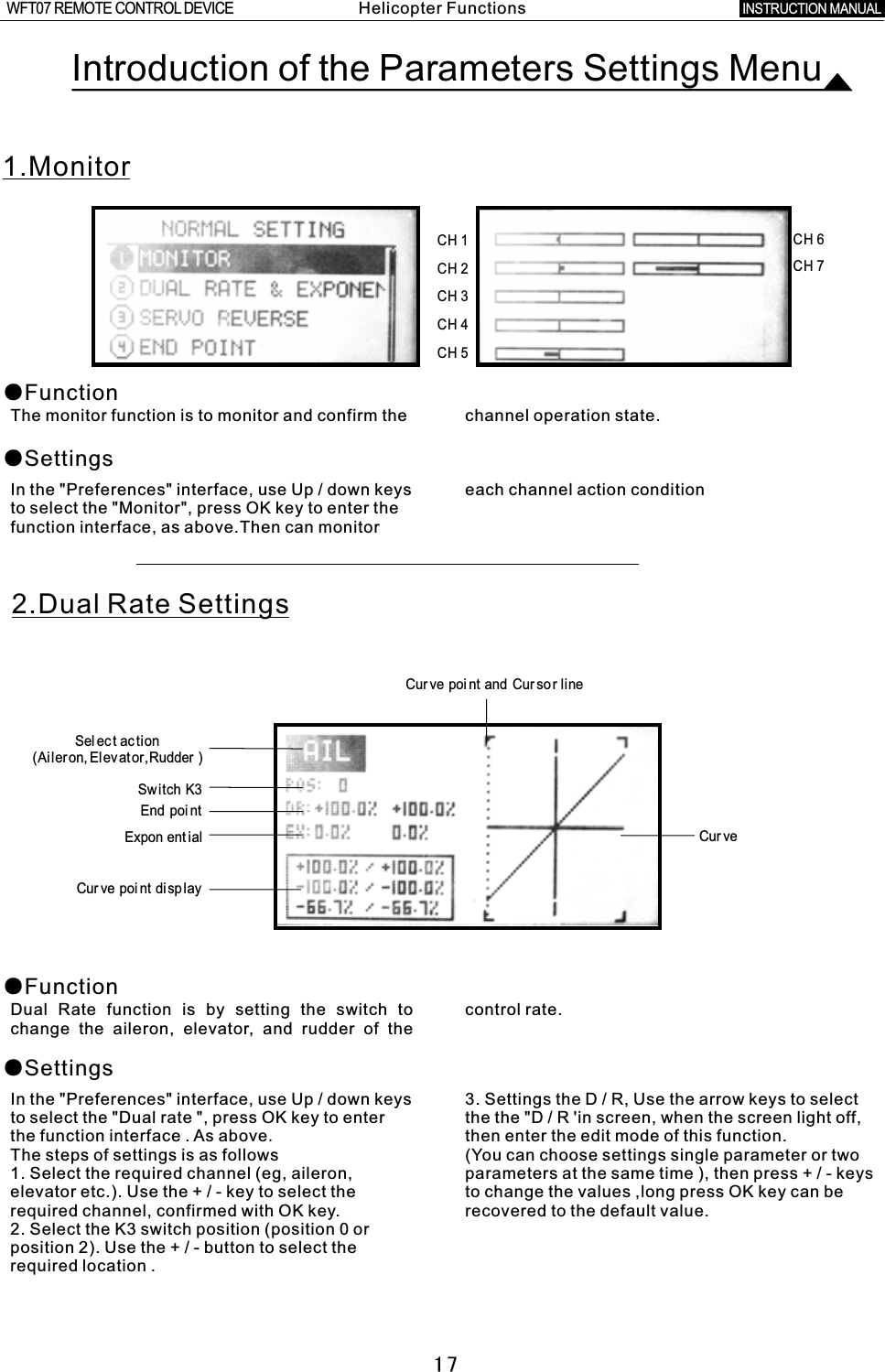 Introduction of the Parameters Settings Menu1.Monitor●Function●SettingsThe monitor function is to monitor and confirm the channel operation state.In the &quot;Preferences&quot; interface, use Up  /  down keys each channel action conditionto select the &quot;Monitor&quot;, press OK key to enter the function interface, as above.Then can monitor 2.Dual Rate Settings ●Function●SettingsDual Rate function is by setting the switch to control rate.change the aileron, elevator, and rudder of the In the &quot;Preferences&quot; interface, use Up  /  down keys 3. Settings the  D  /  R, Use the arrow keys to select to select the &quot;Dual rate &quot;, press OK key to enter the the &quot;D  /  R  &apos;in screen, when the screen light off, the function interface  .  As above.then enter the edit mode of this function. The steps of settings is as follows (You can choose settings single parameter or two 1. Select the required channel (eg, aileron, parameters at the same time ), then press  +  /  -  keys elevator etc.). Use the  +  /  -  key to select the to change the values ,long press OK key can be required channel, confirmed with OK key. recovered to the default value. 2. Select the K3 switch position (position 0 or position 2). Use the  +  /  -  button to select the required location  . Cur ve  poi nt  and  Cur so r  lineSel ec t  ac tion(Ai leron, Elevator,Rudder )Switch  K3End  poi ntExpon ent ialCur ve  poi nt  displayCur ve17CH  1CH  2CH  3CH  4CH  5CH  6CH  7Helicopter FunctionsINSTRUCTION MANUAL WFT07 REMOTE CONTROL DEVICE