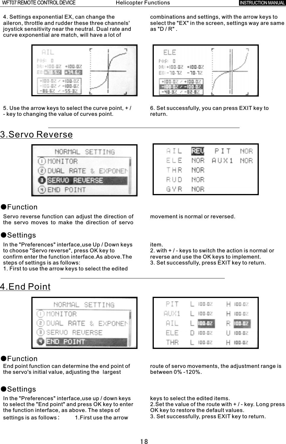 185. Use the arrow keys to select the curve point,  +  /  6. Set successfully, you can press EXIT key to -  key to changing the value of curves point. return.4. Settings exponential EX, can change the combinations and settings, with the arrow keys to aileron, throttle and rudder these three channels&apos; select the &quot;EX&quot; in the screen, settings way are same joystick sensitivity near the neutral. Dual rate and as &quot;D / R&quot;  . curve exponential are match, will have a lot of 3.Servo Reverse●Function●SettingsServo reverse function can adjust the direction of movement is normal or reversed.the servo moves to make the direction of servo In the &quot;Preferences&quot; interface,use Up  /  Down keys item.to choose &quot;Servo reverse&quot;, press OK key to 2. with  +  /  -  keys to switch the action is normal or confirm enter the function interface.As above.The reverse and use the OK keys to implement.steps of settings is as follows: 3. Set successfully, press EXIT key to return.1. First to use the arrow keys to select the edited 4.End Point●Function●SettingsEnd point function can determine the end point of route of servo movements, the adjustment range is the servo&apos;s initial value, adjusting the largest between 0% -120%.In the &quot;Preferences&quot; interface,use up  /  down keys keys to select the edited items.to select the &quot;End point&quot; and press OK key to enter 2.Set the value of the route with  +  /  -  key. Long press the function interface, as above. The steps of OK key to restore the default values.3. Set successfully, press EXIT key to return.settings is as follows:        1.First use the arrow Helicopter FunctionsINSTRUCTION MANUAL WFT07 REMOTE CONTROL DEVICE