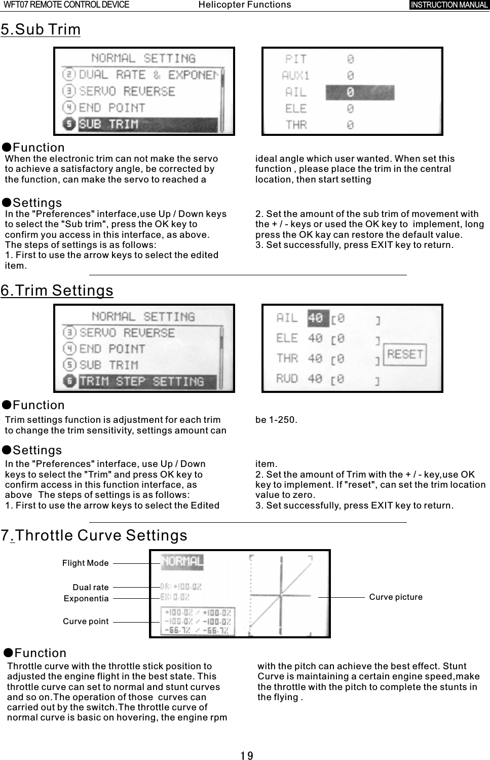 ●FunctionThrottle curve with the throttle stick position to with the pitch can achieve the best effect. Stunt adjusted the engine flight in the best state. This Curve is maintaining a certain engine speed,make throttle curve can set to normal and stunt curves the throttle with the pitch to complete the stunts in and so on.The operation of those    curves can the flying  .carried out by the switch.The throttle curve of normal curve is basic on hovering, the engine rpm    195.Sub Trim●Function●SettingsWhen the electronic trim can not make the servo ideal angle which user wanted. When set this to achieve a satisfactory angle, be corrected by function  ,  please place the trim in the central the function, can make the servo to reached  a  location, then start settingIn the &quot;Preferences&quot; interface,use Up / Down keys 2. Set the amount of the sub trim of movement with to select the &quot;Sub trim&quot;, press the OK key to the  +  /  -  keys or used the OK key to    implement, long confirm you access in this interface, as above. press the OK kay can restore the default value.The steps of settings is as follows: 3. Set successfully, press EXIT key to return.1. First to use the arrow keys to select the edited item.6.Trim Settings●Function●SettingsTrim settings function is adjustment for each trim be 1-250.to change the trim sensitivity, settings amount can In the &quot;Preferences&quot; interface, use Up  /  Down item.keys to select the &quot;Trim&quot; and press OK key to 2. Set the amount of Trim with the  +  /  -  key,use OK confirm access in this function interface, as key to implement. If &quot;reset&quot;, can set the trim location above The steps of settings is as follows: value to zero.1. First to use the arrow keys to select the Edited 3. Set successfully, press EXIT key to return.7.Throttle Curve SettingsCurve pictureFlight ModeDual rateExponentia Curve point Helicopter FunctionsINSTRUCTION MANUAL WFT07 REMOTE CONTROL DEVICE