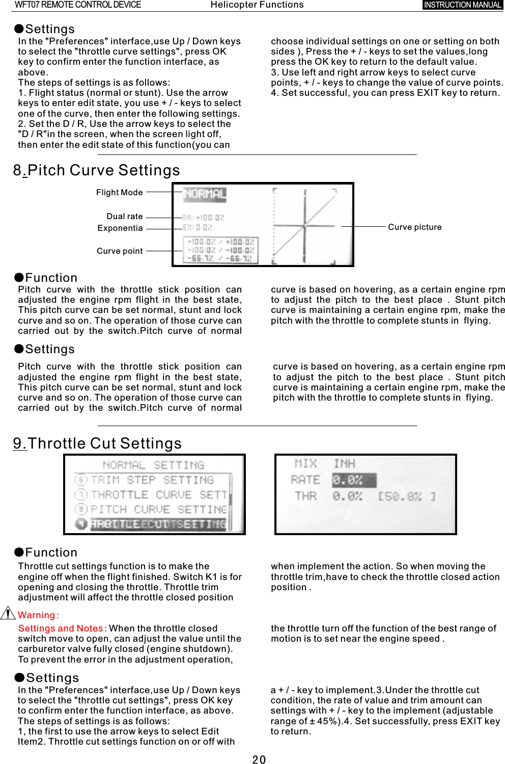 20●SettingsIn the &quot;Preferences&quot; interface,use Up / Down keys choose individual settings on one or setting on both to select the &quot;throttle curve settings&quot;, press OK sides ), Press the  +  /  -  keys to set the values,long key to confirm enter the function interface, as press the OK key to return to the default value.above. 3. Use left and right arrow keys to select curve The steps of settings is as follows: points, + / - keys to change the value of curve points.1. Flight status (normal or stunt). Use the arrow 4. Set successful, you can press EXIT key to return.keys to enter edit state, you use  +  /  -  keys to select one of the curve, then enter the following settings.2. Set the  D  /  R, Use the arrow keys to select the &quot;D / R&quot;in the screen, when the screen light off, then enter the edit state of this function(you can 8.Pitch Curve SettingsCurve pictureFlight ModeDual rateExponentia Curve point ●Function●SettingsPitch curve with the throttle stick position can curve is based on hovering, as a certain engine rpm adjusted the engine rpm flight in the best state, to adjust the pitch to the best place  .  Stunt pitch This pitch curve can be set normal, stunt and lock curve is maintaining  a  certain engine rpm, make the curve and so on. The operation of those curve can pitch with the throttle to complete stunts in    flying.carried out by the switch.Pitch curve of normal Pitch curve with the throttle stick position can curve is based on hovering, as  a  certain engine rpm adjusted the engine rpm flight in the best state, to adjust the pitch to the best place  .  Stunt pitch This pitch curve can be set normal, stunt and lock curve is maintaining  a  certain engine rpm, make the curve and so on. The operation of those curve can pitch with the throttle to complete stunts in    flying.carried out by the switch.Pitch curve of normal 9.Throttle Cut Settings●FunctionThrottle cut settings function is to make the when implement the action. So when moving the engine off when the flight finished. Switch K1 is for throttle trim,have to check the throttle closed action opening and closing the throttle. Throttle trim position  .adjustment will affect the throttle closed position Settings and Notes:When the throttle closed the throttle turn off the function of the best range of switch move to open, can adjust the value until the motion is to set near the engine speed  .carburetor valve fully closed (engine shutdown). To prevent the error in the adjustment operation, Warning:●SettingsIn the &quot;Preferences&quot; interface,use Up  /  Down keys  a  +  /  -  key to implement.3.Under the throttle cut to select the &quot;throttle cut settings&quot;, press OK key condition, the rate of value and trim amount can to confirm enter the function interface, as above. settings with  +  /  -  key to the implement (adjustable The steps of settings is as follows: range of ± 45%).4. Set successfully, press EXIT key 1, the first to use the arrow keys to select Edit to return.Item2. Throttle cut settings function on or off with Helicopter FunctionsINSTRUCTION MANUAL WFT07 REMOTE CONTROL DEVICE