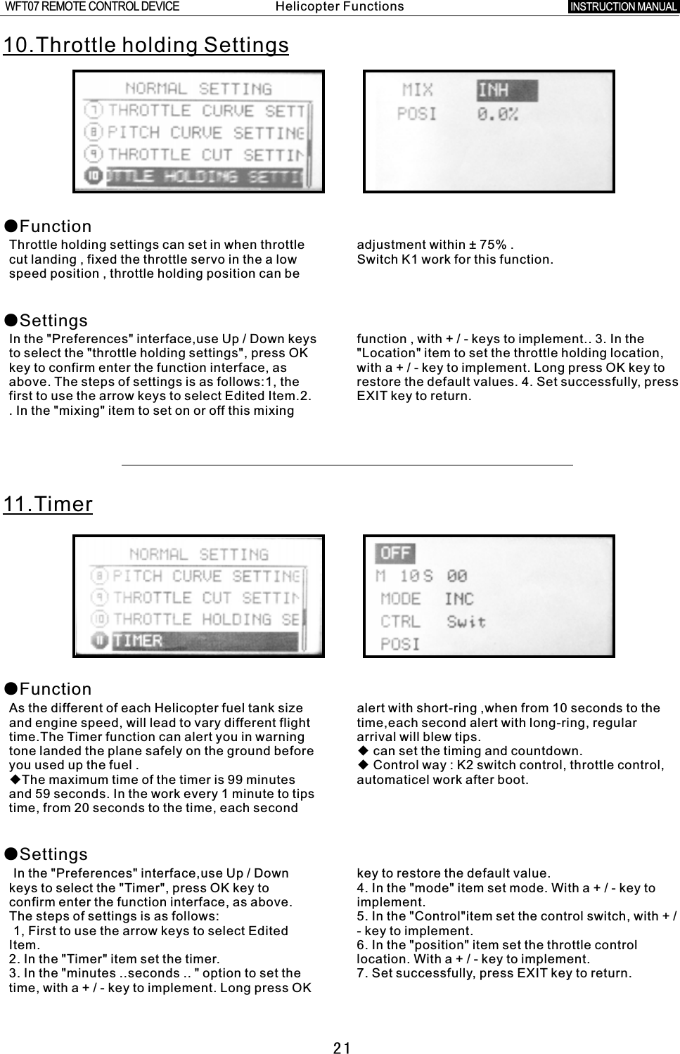 2110.Throttle holding Settings●Function●SettingsThrottle holding settings can set in when throttle adjustment within  ±  75%  .cut landing  ,  fixed the throttle servo in the a low Switch K1 work for this function.speed position  ,  throttle holding position can be   In the &quot;Preferences&quot; interface,use Up / Down keys function  ,  with  +  /  -  keys to implement.. 3. In the to select the &quot;throttle holding settings&quot;, press OK &quot;Location&quot; item to set the throttle holding location, key to confirm enter the function interface, as with  a  +  /  -  key to implement. Long press OK key to above. The steps of settings is as follows:1, the restore the default values. 4. Set successfully, press first to use the arrow keys to select Edited Item.2. EXIT key to return..  In the &quot;mixing&quot; item to set on or off this mixing 11.Timer●Function●SettingsAs the different of each Helicopter fuel tank size alert with short-ring ,when from 10 seconds to the and engine speed, will lead to vary different flight time,each second alert with long-ring, regular time.The Timer function can alert you in warning arrival will blew tips.tone landed the plane safely on the ground before ◆ can set the timing and countdown.you used up the fuel  . ◆ Control way  :  K2 switch control, throttle control, ◆The maximum time of the timer is 99 minutes automaticel work after boot.and 59 seconds. In the work every 1 minute to tips time, from 20 seconds to the time, each second In the &quot;Preferences&quot; interface,use Up  /  Down key to restore the default value.keys to select the &quot;Timer&quot;, press OK key to 4. In the &quot;mode&quot; item set mode. With  a  +  /  -  key to confirm enter the function interface, as above. implement.The steps of settings is as follows: 5. In the &quot;Control&quot;item set the control switch, with  +  / 1, First to use the arrow keys to select Edited  -  key to implement.Item. 6. In the &quot;position&quot; item set the throttle control 2. In the &quot;Timer&quot; item set the timer. location. With  a  +  /  -  key to implement.3. In the &quot;minutes ..seconds ..  &quot;  option to set the 7. Set successfully, press EXIT key to return.time, with  a  +  /  -  key to implement. Long press OK Helicopter FunctionsINSTRUCTION MANUAL WFT07 REMOTE CONTROL DEVICE