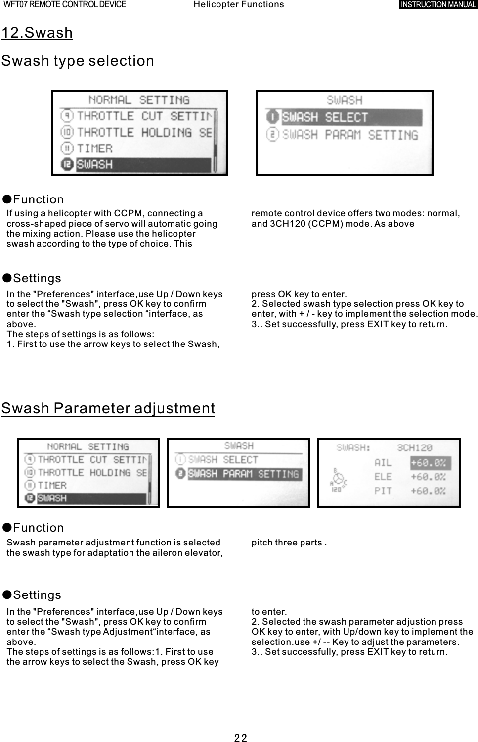 2212.SwashSwash type selection●Function●SettingsIf using a helicopter with CCPM, connecting  a  remote control device offers two modes: normal, cross-shaped piece of servo will automatic going and 3CH120 (CCPM) mode. As abovethe mixing action. Please use the helicopter swash according to the type of choice. This In the &quot;Preferences&quot; interface,use Up  /  Down keys press OK key to enter.to select the &quot;Swash&quot;, press OK key to confirm 2. Selected swash type selection press OK key to enter the “Swash type selection “interface, as enter, with  +  /  -  key to implement the selection mode.above. 3.. Set successfully, press EXIT key to return.The steps of settings is as follows:1. First to use the arrow keys to select the Swash, Swash Parameter adjustment●Function●SettingsSwash parameter adjustment function is selected pitch three parts  .the swash type for adaptation the aileron elevator, In the &quot;Preferences&quot; interface,use Up / Down keys to enter.to select the &quot;Swash&quot;, press OK key to confirm 2. Selected the swash parameter adjustion press enter the “Swash type Adjustment“interface, as OK key to enter, with Up/down key to implement the above. selection.use +/ -- Key to adjust the parameters.The steps of settings is as follows:1. First to use 3.. Set successfully, press EXIT key to return. the arrow keys to select the Swash, press OK key Helicopter FunctionsINSTRUCTION MANUAL WFT07 REMOTE CONTROL DEVICE