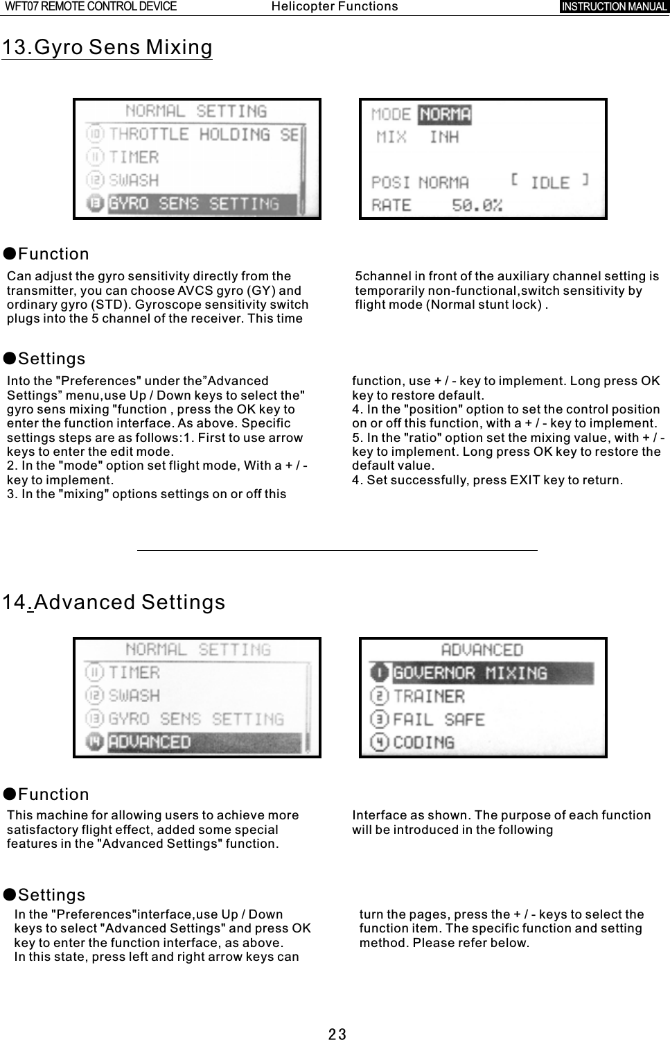    2313.Gyro Sens Mixing●Function●SettingsCan adjust the gyro sensitivity directly from the 5channel in front of the auxiliary channel setting is transmitter, you can choose AVCS gyro (GY) and temporarily non-functional,switch sensitivity by ordinary gyro (STD). Gyroscope sensitivity switch flight mode (Normal stunt lock)  .plugs into the 5 channel of the receiver. This time Into the &quot;Preferences&quot; under the”Advanced function, use  +  /  -  key to implement. Long press OK Settings” menu,use Up  /  Down keys to select the&quot; key to restore default.gyro sens mixing &quot;function , press the OK key to 4. In the &quot;position&quot; option to set the control position enter the function interface. As above. Specific on or off this function, with  a  +  /  -  key to implement.settings steps are as follows:1. First to use arrow 5. In the &quot;ratio&quot; option set the mixing value, with  +  /  - keys to enter the edit mode. key to implement. Long press OK key to restore the 2. In the &quot;mode&quot; option set flight mode, With  a  +  /  -  default value.key to implement. 4. Set successfully, press EXIT key to return.3. In the &quot;mixing&quot; options settings on or off this 14.Advanced Settings●Function●SettingsThis machine for allowing users to achieve more Interface as shown. The purpose of each function satisfactory flight effect, added some special will be introduced in the followingfeatures in the &quot;Advanced Settings&quot; function.In the &quot;Preferences&quot;interface,use Up / Down turn the pages, press the  +  /  -  keys to select the keys to select &quot;Advanced Settings&quot; and press OK function item. The specific function and setting key to enter the function interface, as above. method. Please refer below.In this state, press left and right arrow keys can Helicopter FunctionsINSTRUCTION MANUAL WFT07 REMOTE CONTROL DEVICE