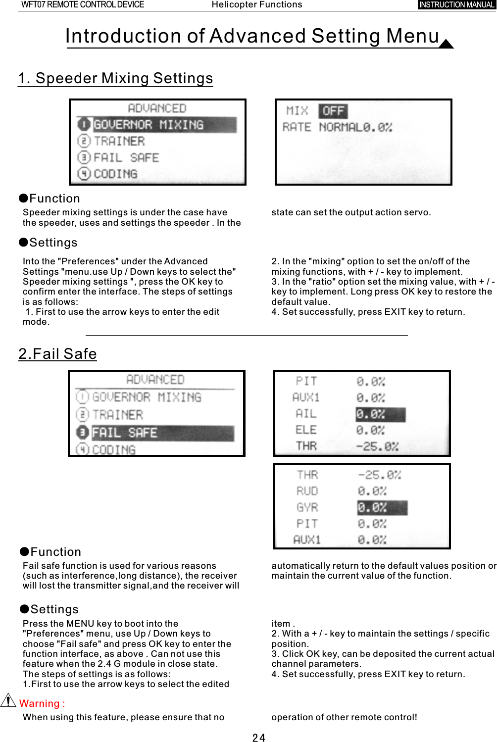 24Introduction of Advanced Setting Menu1.Speeder Mixing Settings●Function●SettingsSpeeder mixing settings is under the case have state can set the output action servo.the speeder, uses and settings the speeder  .  In the Into the &quot;Preferences&quot; under the Advanced 2. In the &quot;mixing&quot; option to set the on/off of the Settings &quot;menu.use Up / Down keys to select the&quot; mixing functions, with  +  /  -  key to implement. Speeder mixing settings &quot;, press the OK key to 3. In the &quot;ratio&quot; option set the mixing value, with  +  /  - confirm enter the interface. The steps of settings key to implement. Long press OK key to restore the is as follows: default value.  1. First to use the arrow keys to enter the edit 4. Set successfully, press EXIT key to return.mode. 2.Fail Safe●Function●SettingsFail safe function is used for various reasons automatically return to the default values position or (such as interference,long distance), the receiver maintain the current value of the function.will lost the transmitter signal,and the receiver will Press the MENU key to boot into the item  . &quot;Preferences&quot; menu, use Up /  Down keys to 2. With  a  +  /  -  key to maintain the settings  /  specific choose &quot;Fail safe&quot; and press OK key to enter the position. function interface, as above . Can not use this 3. Click OK key, can be deposited the current actual feature when the 2.4  G  module in close state. channel parameters. The steps of settings is as follows: 4. Set successfully, press EXIT key to return.1.First to use the arrow keys to select the edited Warning  :When using this feature, please ensure that no operation of other remote control!Helicopter FunctionsINSTRUCTION MANUAL WFT07 REMOTE CONTROL DEVICE