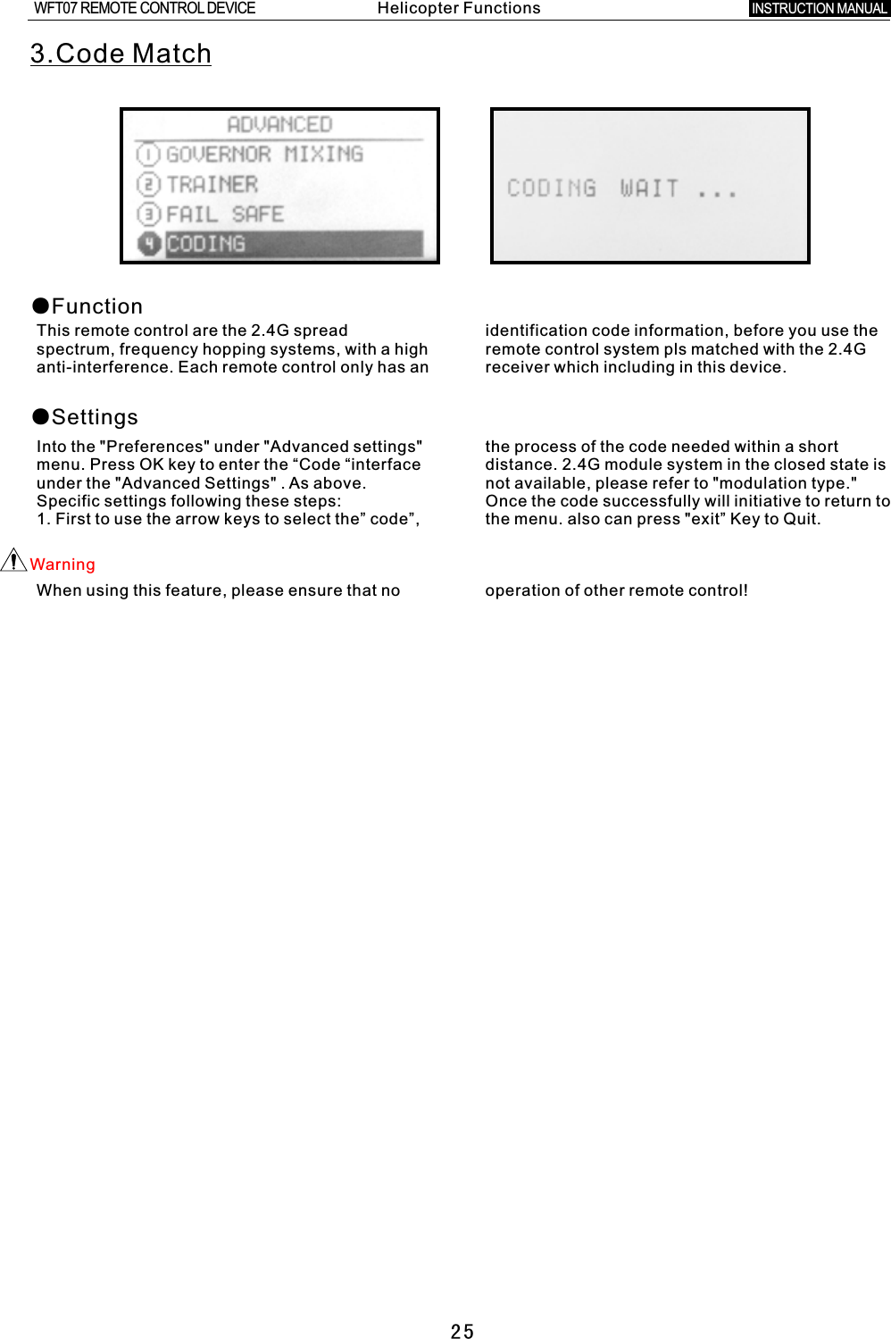 253.Code Match●Function●SettingsThis remote control are the 2.4G spread identification code information, before you use the spectrum, frequency hopping systems, with a high remote control system pls matched with the 2.4G anti-interference. Each remote control only has an receiver which including in this device.Into the &quot;Preferences&quot; under &quot;Advanced settings&quot; the process of the code needed within a short menu. Press OK key to enter the “Code “interface distance. 2.4G module system in the closed state is under the &quot;Advanced Settings&quot;  .  As above. not available, please refer to &quot;modulation type.&quot; Specific settings following these steps: Once the code successfully will initiative to return to 1. First to use the arrow keys to select the” code”, the menu. also can press &quot;exit” Key to Quit.Warning When using this feature, please ensure that no operation of other remote control! Helicopter FunctionsINSTRUCTION MANUAL WFT07 REMOTE CONTROL DEVICE