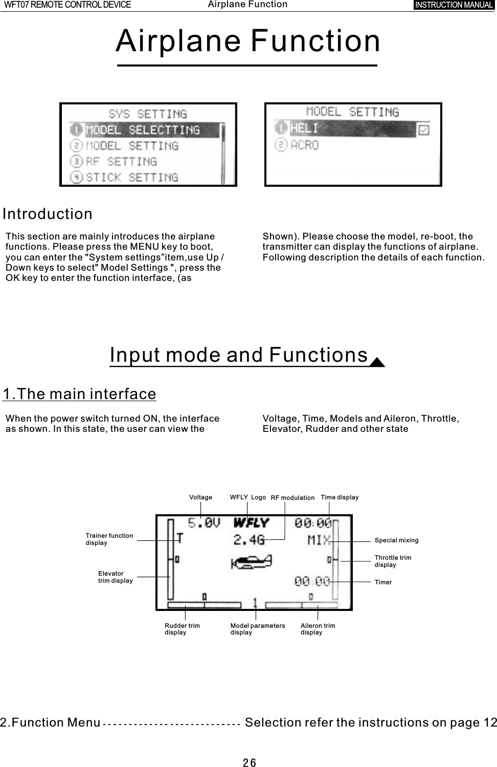 Voltage WFLY    Logo RF modulation Time displayTrainer functiondisplayElevator trim displaySpecial mixingThrottle trim displayTimerRudder trim display   Model parameters displayAileron trim display26Airplane FunctionIntroductionThis section are mainly introduces the airplane Shown). Please choose the model, re-boot, the functions. Please press the MENU key to boot, transmitter can display the functions of airplane. you can enter the &quot;System settings”item,use Up  /  Following description the details of each function.Down keys to select&quot; Model Settings &quot;, press the OK key to enter the function interface, (as Input mode and Functions1.The main interfaceWhen the power switch turned ON, the interface Voltage, Time, Models and Aileron, Throttle, as shown. In this state, the user can view the Elevator, Rudder and other state2.Function Menu                                            refer the instructions on page 12SelectionINSTRUCTION MANUAL WFT07 REMOTE CONTROL DEVICEAirplane Function