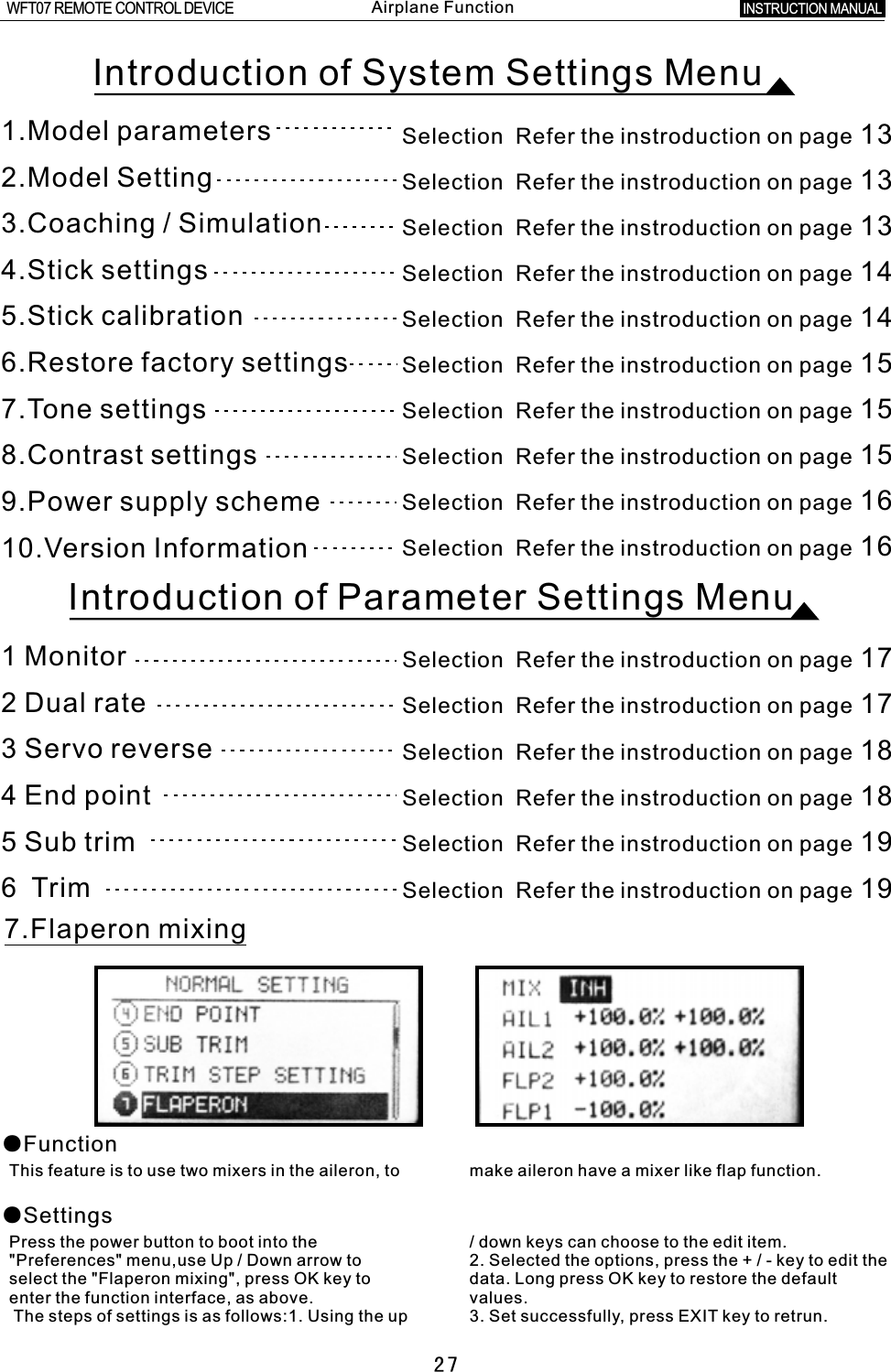 Selection  Refer the instroduction on page 17Selection  Refer the instroduction on page 17Selection  Refer the instroduction on page 18Selection  Refer the instroduction on page 18Selection  Refer the instroduction on page 19Selection  Refer the instroduction on page 191  Monitor2  Dual rate 3  Servo reverse4  End point5  Sub trim6    Trim277.Flaperon mixing●Function●SettingsThis feature is to use two mixers in the aileron, to make aileron have a mixer like flap function.Press the power button to boot into the  /  down keys can choose to the edit item.&quot;Preferences&quot; menu,use Up  /  Down arrow to 2. Selected the options, press the  +  /  - key to edit the select the &quot;Flaperon mixing&quot;, press OK key to data. Long press OK key to restore the default enter the function interface, as above. values. The steps of settings is as follows:1. Using the up 3. Set successfully, press EXIT key to retrun.Introduction of System Settings MenuIntroduction of Parameter Settings Menu1.Model parameters                       2.Model Setting3.4.Stick settings5.Stick calibration6.7.Tone settings8.Contrast settings9.Power supply scheme10.Version InformationCoaching / SimulationRestore factory settingsSelection  Refer the instroduction on page 16Selection  Refer the instroduction on page 16Selection  Refer the instroduction on page 15Selection  Refer the instroduction on page 15Selection  Refer the instroduction on page 15Selection  Refer the instroduction on page 14Selection  Refer the instroduction on page 14Selection  Refer the instroduction on page 13Selection  Refer the instroduction on page 13Selection  Refer the instroduction on page 13INSTRUCTION MANUAL WFT07 REMOTE CONTROL DEVICEAirplane Function