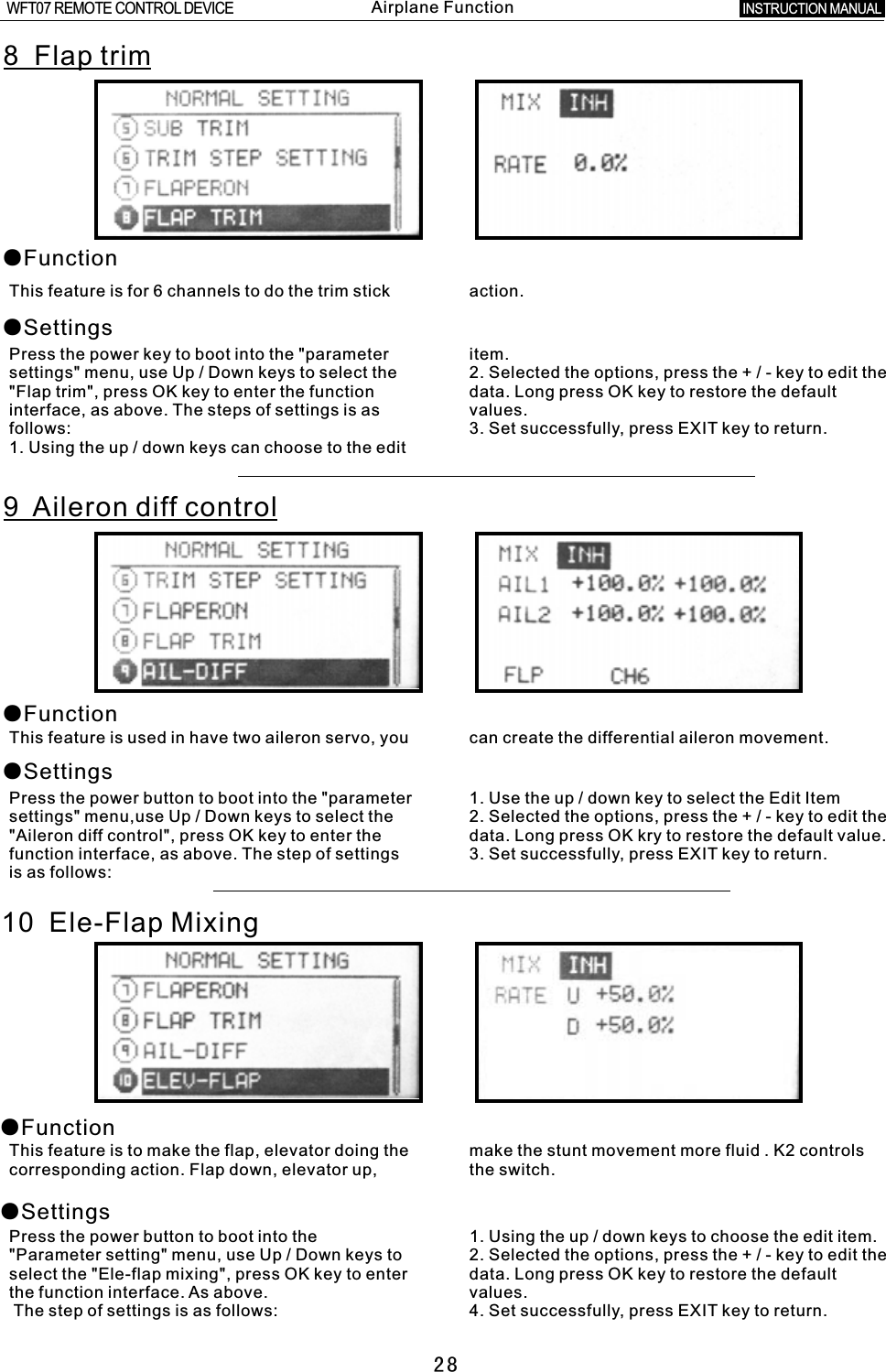 288  Flap trim ●Function●SettingsThis feature is for 6 channels to do the trim stick action.Press the power key to boot into the &quot;parameter item.settings&quot; menu, use Up  /  Down keys to select the 2. Selected the options, press the  +  /  -  key to edit the &quot;Flap trim&quot;, press OK key to enter the function data. Long press OK key to restore the default interface, as above. The steps of settings is as values.follows: 3. Set successfully, press EXIT key to return.1. Using the up  /  down keys can choose to the edit 9    Aileron diff control ●Function●SettingsThis feature is used in have two aileron servo, you can create the differential aileron movement.Press the power button to boot into the &quot;parameter 1. Use the up / down key to select the Edit Itemsettings&quot; menu,use Up  /  Down keys to select the 2. Selected the options, press the  +  /  -  key to edit the &quot;Aileron diff control&quot;, press OK key to enter the data. Long press OK kry to restore the default value.function interface, as above. The step of settings 3. Set successfully, press EXIT key to return.is as follows:10  Ele-Flap Mixing●Function●SettingsThis feature is to make the flap, elevator doing the make the stunt movement more fluid . K2 controls corresponding action. Flap down, elevator up, the switch.Press the power button to boot into the 1. Using the up  /  down keys to choose the edit item.&quot;Parameter setting&quot; menu, use Up / Down keys to 2. Selected the options, press the  +   /  -  key to edit the select the &quot;Ele-flap mixing&quot;, press OK key to enter data. Long press OK key to restore the default the function interface. As above. values. The step of settings is as follows: 4. Set successfully, press EXIT key to return.INSTRUCTION MANUAL WFT07 REMOTE CONTROL DEVICEAirplane Function