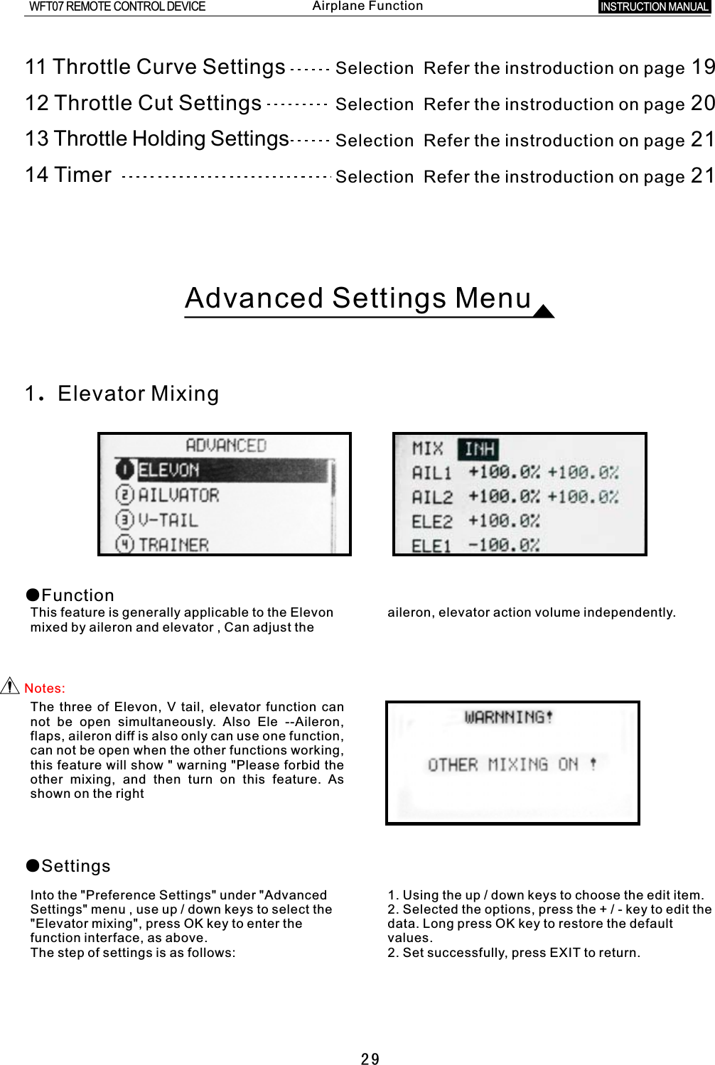 29Advanced Settings Menu1.Elevator Mixing●FunctionThis feature is generally applicable to the Elevon aileron, elevator action volume independently.mixed by aileron and elevator  ,  Can adjust the Notes:The three of Elevon,  V  tail, elevator function can not be open simultaneously. Also Ele --Aileron, flaps, aileron diff is also only can use one function, can not be open when the other functions working, this feature will show  &quot;  warning &quot;Please forbid the other mixing, and then turn on this feature. As shown on the right●SettingsInto the &quot;Preference Settings&quot; under &quot;Advanced 1. Using the up  /  down keys to choose the edit item. Settings&quot; menu , use up  /  down keys to select the 2. Selected the options, press the  +  /  -  key to edit the &quot;Elevator mixing&quot;, press OK key to enter the data. Long press OK key to restore the default function interface, as above. values. The step of settings is as follows: 2. Set successfully, press EXIT to return.11 Throttle Curve Settings12 Throttle Cut Settings13 Throttle Holding Settings14  TimerSelection    Refer the instroduction on page 19Selection    Refer the instroduction on page 20Selection    Refer the instroduction on page 21Selection    Refer the instroduction on page 21INSTRUCTION MANUAL WFT07 REMOTE CONTROL DEVICEAirplane Function