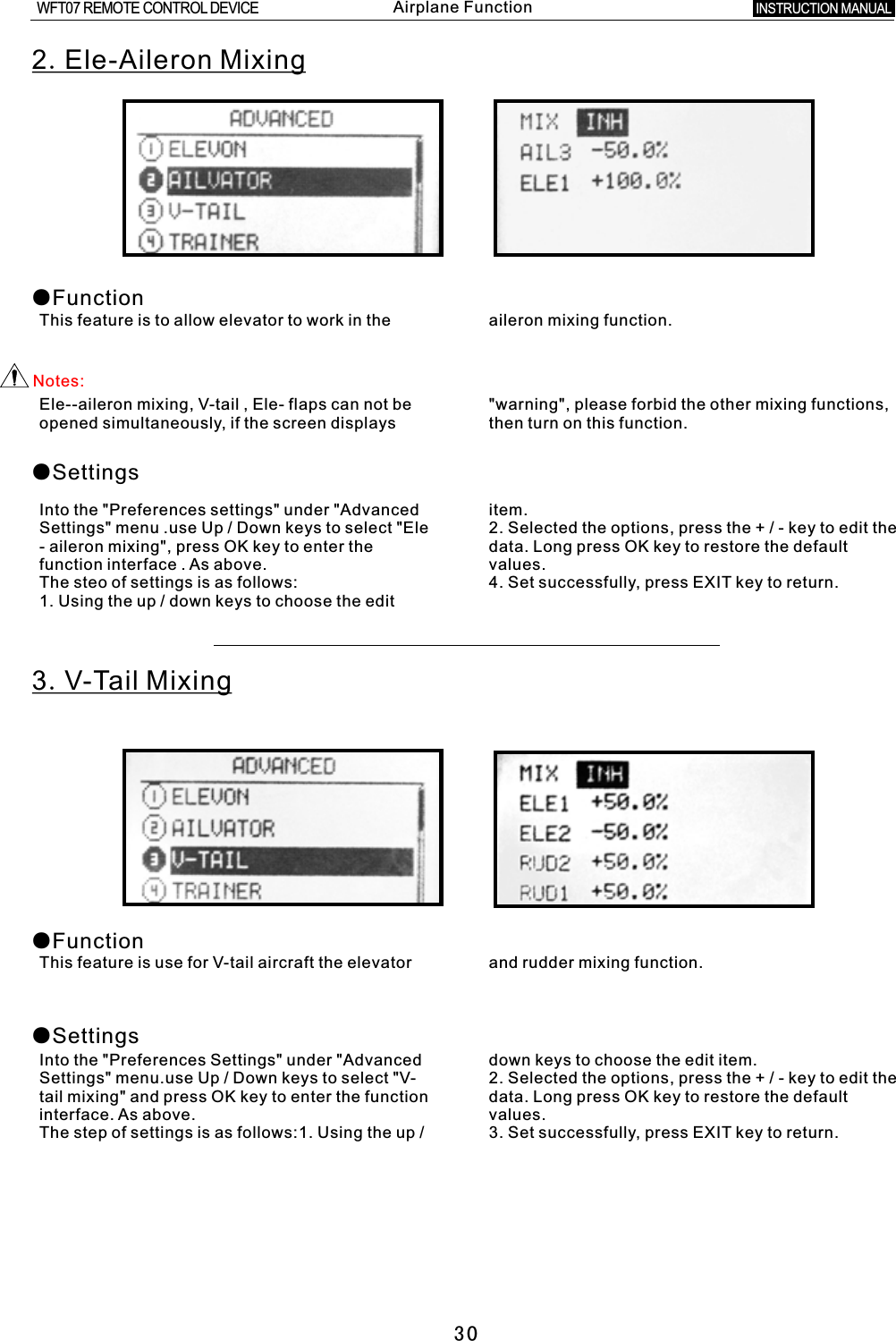 302.Ele-Aileron Mixing●FunctionThis feature is to allow elevator to work in the aileron mixing function.Notes:Ele--aileron mixing,  V-tail  ,  Ele- flaps can not be &quot;warning&quot;, please forbid the other mixing functions, opened simultaneously, if the screen displays then turn on this function.●SettingsInto the &quot;Preferences settings&quot; under &quot;Advanced item.Settings&quot; menu .use Up / Down keys to select &quot;Ele 2. Selected the options, press the  +  /  -  key to edit the -  aileron mixing&quot;, press OK key to enter the data. Long press OK key to restore the default function interface  .  As above. values.The steo of settings is as follows: 4. Set successfully, press EXIT key to return.1. Using the up  /  down keys to choose the edit 3.V-Tail Mixing●Function●SettingsThis feature is use for  V-tail  aircraft the elevator and rudder mixing function.Into the &quot;Preferences Settings&quot; under &quot;Advanced down keys to choose the edit item.Settings&quot; menu.use Up / Down keys to select &quot;V- 2. Selected the options, press the  +  /  -  key to edit the tail mixing&quot; and press OK key to enter the function data. Long press OK key to restore the default interface. As above. values.The step of settings is as follows:1. Using the up  /  3. Set successfully, press EXIT key to return.INSTRUCTION MANUAL WFT07 REMOTE CONTROL DEVICEAirplane Function