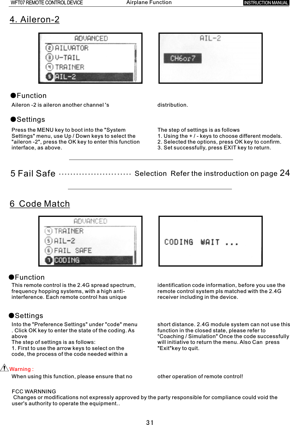 314.Aileron-2●Function●SettingsAileron -2 is aileron another channel &apos;s distribution.Press the MENU key to boot into the &quot;System The step of settings is as followsSettings&quot; menu, use Up / Down keys to select the 1. Using the  +  /  -  keys to choose different models.&quot;aileron -2&quot;, press the OK key to enter this function 2. Selected the options, press OK key to confirm.interface, as above. 3. Set successfully, press EXIT key to return.6 Code Match ●Function●SettingsThis remote control is the 2.4G spread spectrum, identification code information, before you use the frequency hopping systems, with a high anti- remote control system pls matched with the 2.4G interference. Each remote control has unique receiver including in the device.Into the &quot;Preference Settings&quot; under &quot;code&quot; menu short distance. 2.4G module system can not use this .  Click OK key to enter the state of the coding. As function in the closed state, please refer to above “&quot; Once the code successfully The step of settings is as follows: will initiative to return the menu. Also Can    press 1. First to use the arrow keys to select on the &quot;Exit&quot;key to quit.code, the process of the code needed within  a Coaching / Simulation Warning  :When using this function, please ensure that no other operation of remote control!5  Fail Safe Selection  Refer the instroduction on page 24INSTRUCTION MANUAL WFT07 REMOTE CONTROL DEVICEAirplane FunctionFCC WARNNING Changes or modifications not expressly approved by the party responsible for compliance could void the user&apos;s authority to operate the equipment..