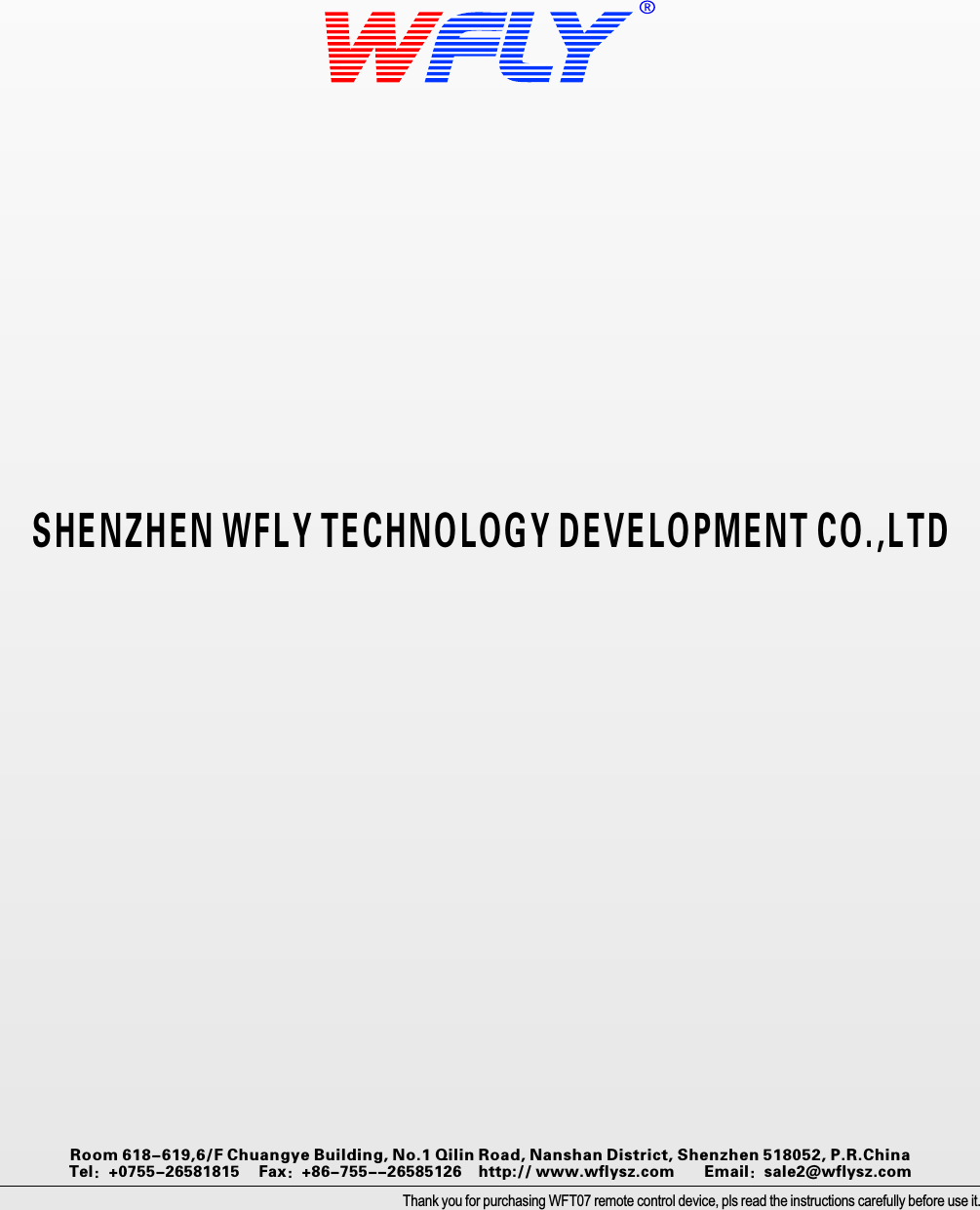 SHENZHEN WFLY TECHNOLOGY DEVELOPMENT CO.,LTDThank you for purchasing WFT07 remote control device, pls read the instructions carefully before use it.Room 618-619,6/F Chuangye Building, No.1 Qilin Road, Nanshan District, Shenzhen 518052, P.R.China     Tel：+0755-26581815　   Fax：+86-755--26585126        http:// www.wflysz.com       Email：sale2@wflysz.com 