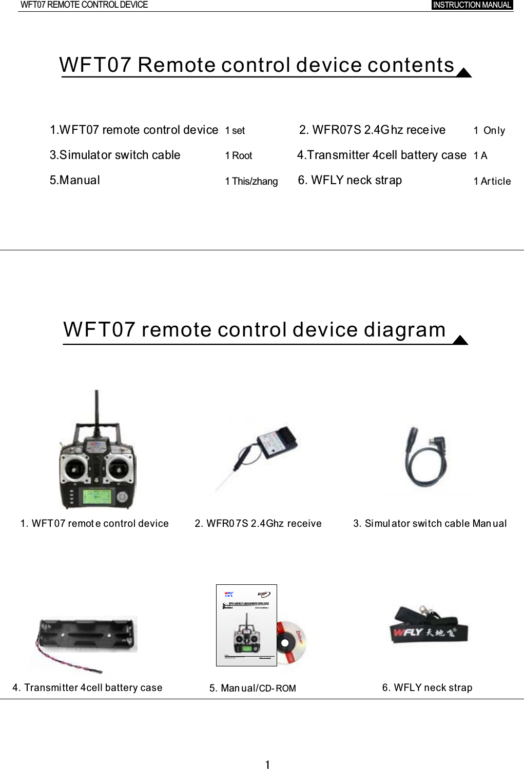 11.WFT07  remote  control  device                                                  2.  WFR07S  2.4Ghz  rece ive3.Simulat or  switch  cable                                                                        4.Transmitter  4cell  battery  case5.Manual                                                                      6.WFLY  neck  strap1.WFT07  remot e  control device 2.WFR0 7S  2.4Ghz receive 3.Si mul ator  switch cable  Man ual4.Transmitter 4cell battery case 6.WFLY neck strapWFT07 Remote control device contentsWFT07 remote control device diagramINSTRUCTION MANUAL WFT07 REMOTE CONTROL DEVICE     www.wflysz.comCHANNELS7INSTRUCTION MANUAL V1WFT07 2.4GHZ MULTI-LANGUAGE REMOTE CONTROL DEVICE▲ pls  r ead the in struction  befo re  using  the product ▲ Ple ase  keep  this  manu alAttentio n5.Man ual/CD- ROM  1  set1  Root1  This/zhang1 Only1  A1  Article