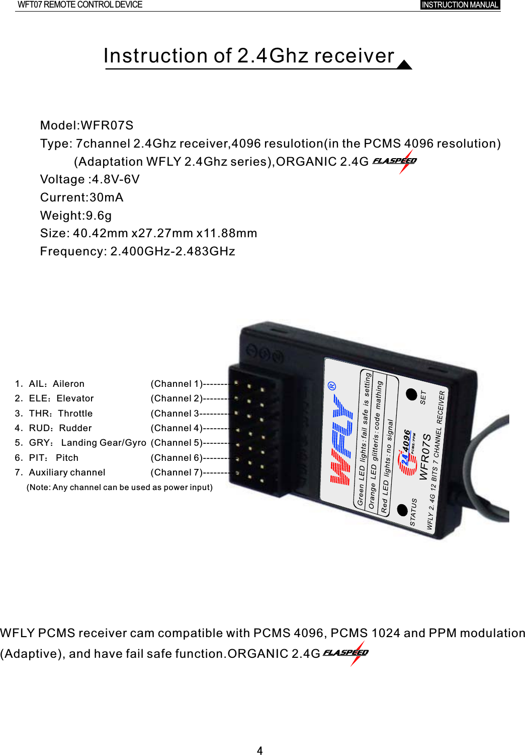 4Instruction of 2.4Ghz receiverModel:WFR07SType: 7channel 2.4Ghz receiver,4096 resulotion(in the PCMS 4096 resolution)      (Adaptation WFLY 2.4Ghz series),ORGANIC 2.4GVoltage :4.8V-6VCurrent:30mAWeight:9.6g Size: 40.42mm x27.27mm x11.88mmFrequency: 2.400GHz-2.483GHz1．AIL：Aileron2．ELE：Elevator3．THR：Throttle4．RUD：Rudder5．GRY： Landing Gear/Gyro 6．PIT： Pitch7．Auxiliary channel(Channel 1)----------(Channel 2)----------(Channel 3----------(Channel 4)----------(Channel 5)----------(Channel 6)----------(Channel 7)----------WFLY PCMS receiver cam compatible with PCMS 4096, PCMS 1024 and PPM modulation(Adaptive), and have fail safe function.ORGANIC 2.4G(Note: Any channel can be used as power input)INSTRUCTION MANUAL WFT07 REMOTE CONTROL DEVICE