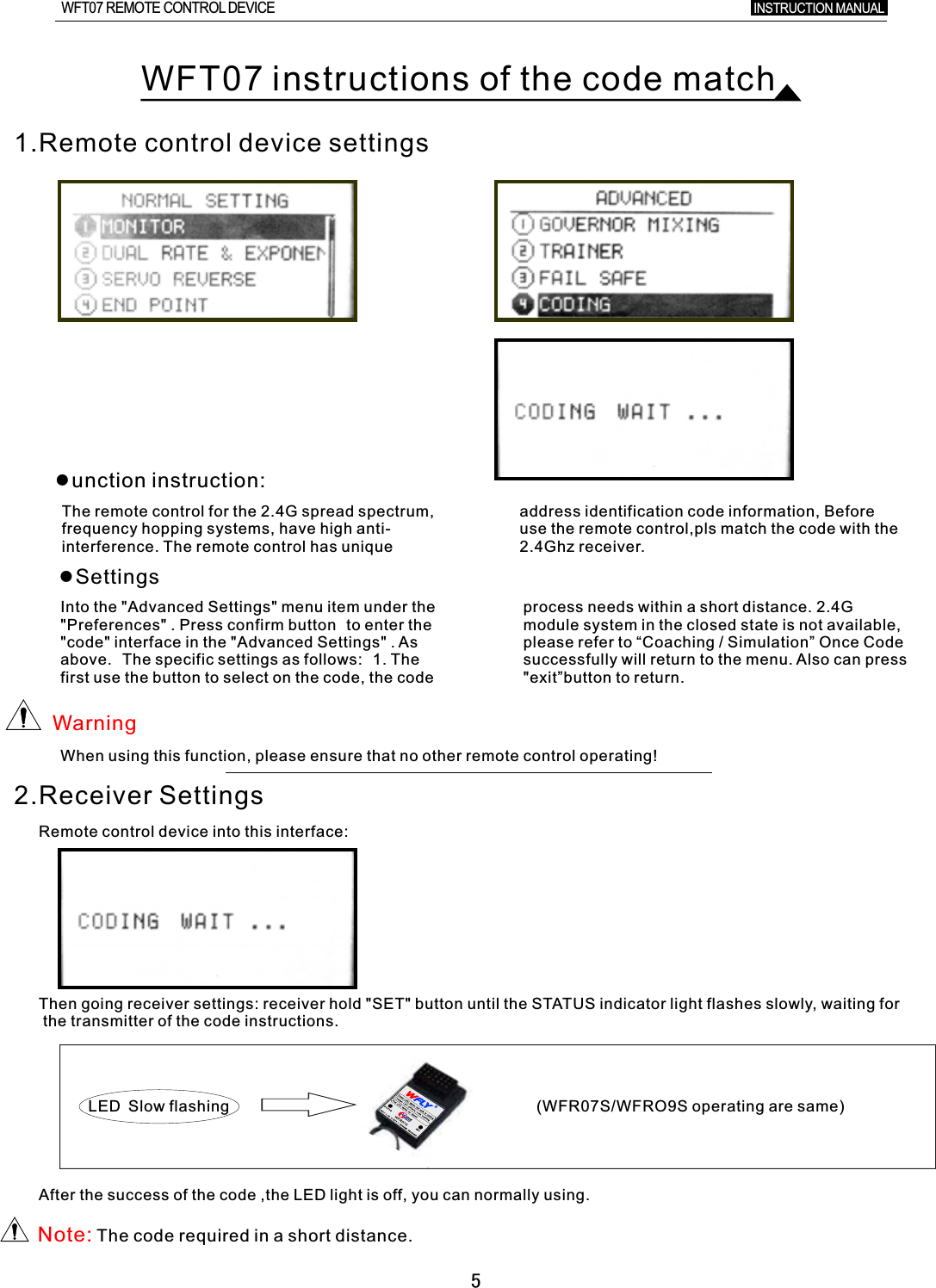 5WFT07 instructions of the code match1.Remote control device settings●unction instruction:The remote control for the 2.4G spread spectrum, address identification code information, Before frequency hopping systems, have high anti- use the remote control,pls match the code with the interference. The remote control has unique 2.4Ghz receiver.●SettingsInto the &quot;Advanced Settings&quot; menu item under the process needs within a short distance. 2.4G &quot;Preferences&quot;  .  Press confirm button to enter the module system in the closed state is not available, &quot;code&quot; interface in the &quot;Advanced Settings&quot;  .  As please refer to  “   Once Code above. The specific settings as follows: 1. The successfully will return to the menu. Also can press first use the button to select on the code, the code &quot;exit”button to return.Coaching  /  Simulation”WarningWhen using this function, please ensure that no other remote control operating!2.Receiver SettingsRemote control device into this interface:Then going receiver settings: receiver hold &quot;SET&quot; button until the STATUS indicator light flashes slowly, waiting for the transmitter of the code instructions. (WFR07S/WFRO9S operating are same)LED Slow flashing After the success of the code ,the LED light is off, you can normally using.Note: The code required in  a  short distance.INSTRUCTION MANUAL WFT07 REMOTE CONTROL DEVICE