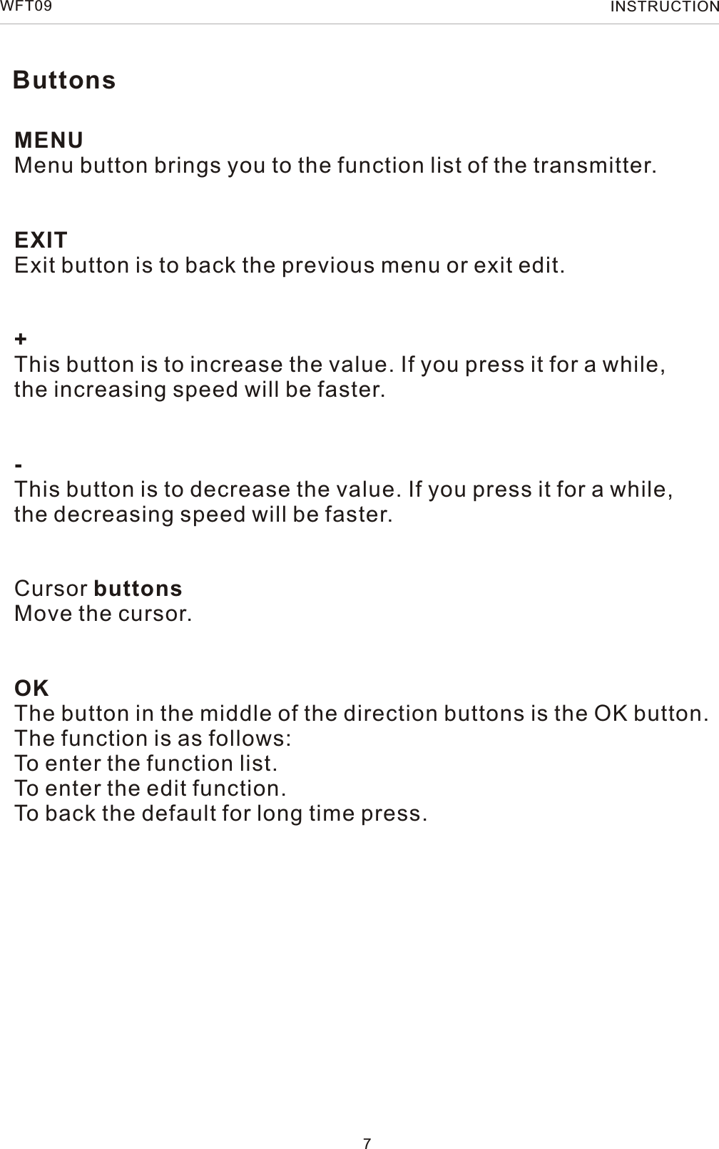 MENUMenu button brings you to the function list of the transmitter.EXITExit button is to back the previous menu or exit edit.+This button is to increase the value. If you press it for a while,the increasing speed will be faster.-This button is to decrease the value. If you press it for a while,the decreasing speed will be faster.Cursor buttonsMove the cursor.OKThe button in the middle of the direction buttons is the OK button.The function is as follows:To enter the function list.To enter the edit function.To back the default for long time press.7WFT09 INSTRUCTIONButtons