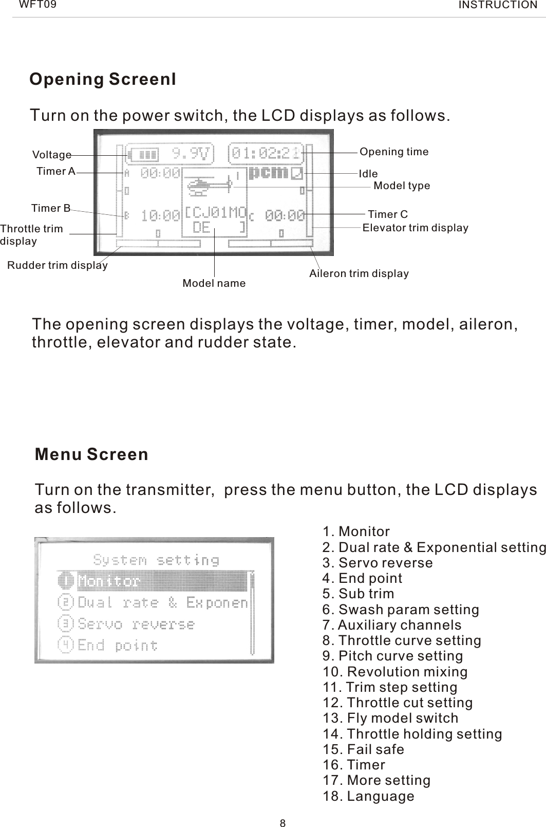 Opening ScreenIThe opening screen displays the voltage, timer, model, aileron, throttle, elevator and rudder state.Menu ScreenTurn on the power switch, the LCD displays as follows.Turn on the transmitter,  press the menu button, the LCD displaysas follows.8WFT09 INSTRUCTION1. Monitor2. Dual rate &amp; Exponential setting3. Servo reverse4. End point5. Sub trim6. Swash param setting7. Auxiliary channels8. Throttle curve setting9. Pitch curve setting10. Revolution mixing11. Trim step setting12. Throttle cut setting13. Fly model switch14. Throttle holding setting15. Fail safe16. Timer17. More setting18. LanguageVoltage Opening timeTimer ATimer B Timer CModel nameModel typeThrottle trim displayRudder trim display Aileron trim displayElevator trim displayIdle