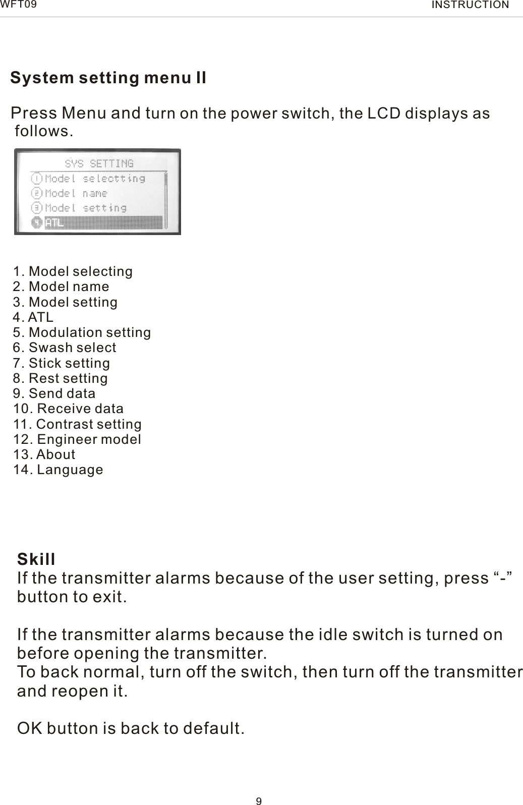 WFT09 INSTRUCTIONSystem setting menu IIPress Menu and turn on the power switch, the LCD displays as follows.1. Model selecting2. Model name3. Model setting4. ATL5. Modulation setting6. Swash select7. Stick setting8. Rest setting9. Send data10. Receive data11. Contrast setting12. Engineer model13. About14. Language9SkillIf the transmitter alarms because of the user setting, press “-” button to exit.If the transmitter alarms because the idle switch is turned on before opening the transmitter.To back normal, turn off the switch, then turn off the transmitter and reopen it.OK button is back to default. 