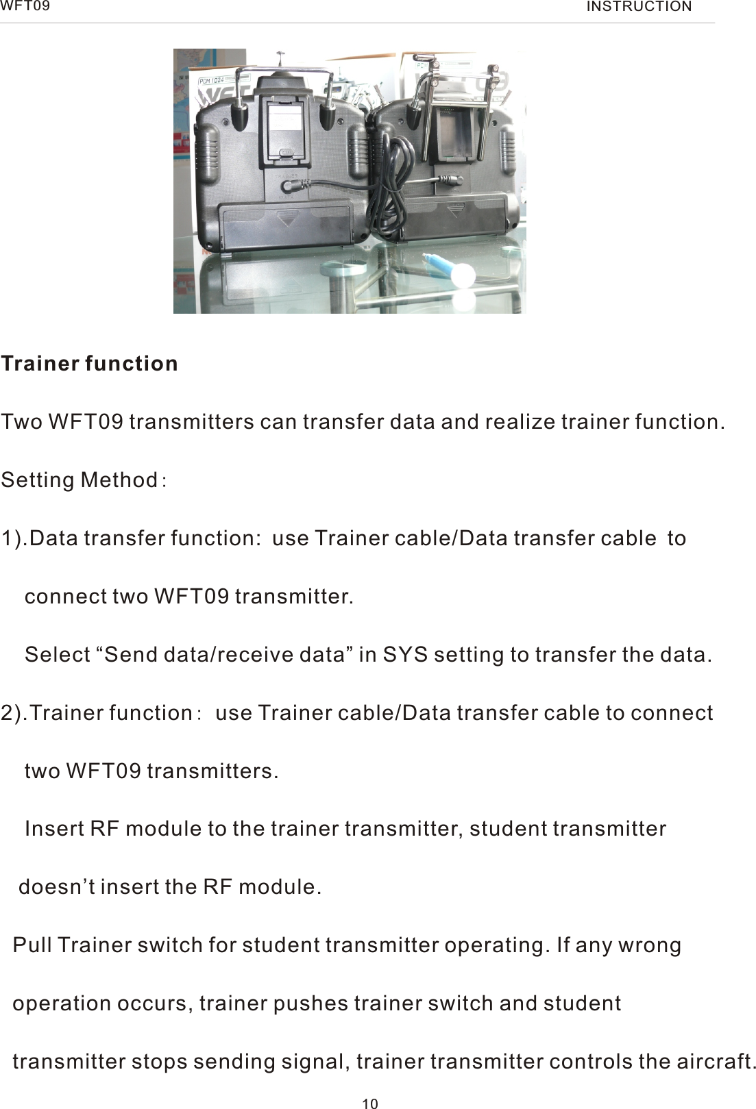 WFT09 INSTRUCTIONTrainer functionTwo WFT09 transmitters can transfer data and realize trainer function.Setting Method:1).Data transfer function: use Trainer cable/Data transfer cable to    connect two WFT09 transmitter.    Select “Send data/receive data” in SYS setting to transfer the data.2).Trainer function: use Trainer cable/Data transfer cable to connect    two WFT09 transmitters.    Insert RF module to the trainer transmitter, student transmitter    doesn’t insert the RF module.  Pull Trainer switch for student transmitter operating. If any wrong   operation occurs, trainer pushes trainer switch and student   transmitter stops sending signal, trainer transmitter controls the aircraft.10