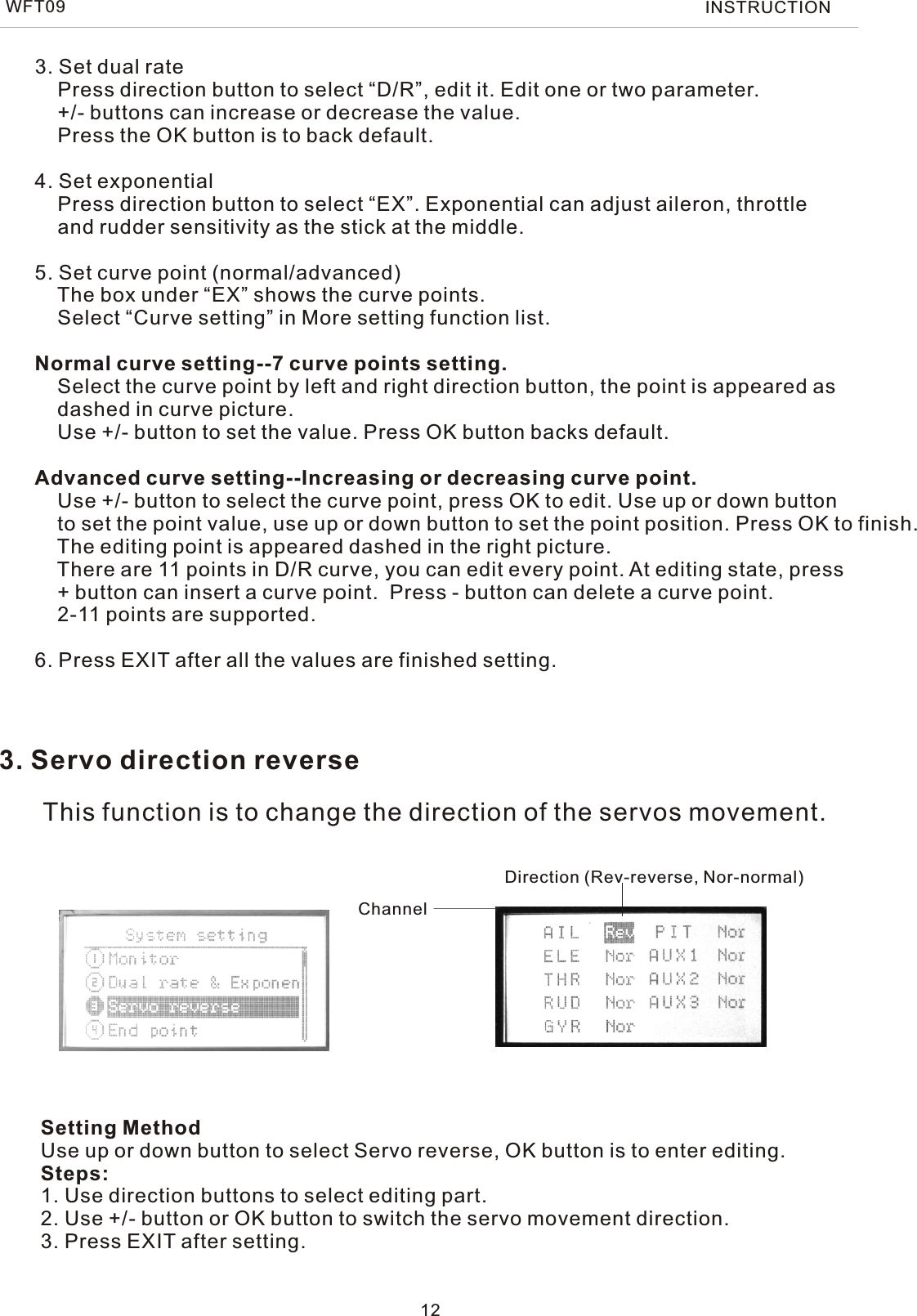 3. Set dual rate    Press direction button to select “D/R”, edit it. Edit one or two parameter.    +/- buttons can increase or decrease the value.    Press the OK button is to back default.4. Set exponential    Press direction button to select “EX”. Exponential can adjust aileron, throttle    and rudder sensitivity as the stick at the middle.5. Set curve point (normal/advanced)    The box under “EX” shows the curve points.    Select “Curve setting” in More setting function list.    Normal curve setting--7 curve points setting.    Select the curve point by left and right direction button, the point is appeared as    dashed in curve picture.    Use +/- button to set the value. Press OK button backs default.Advanced curve setting--Increasing or decreasing curve point.     Use +/- button to select the curve point, press OK to edit. Use up or down button    to set the point value, use up or down button to set the point position. Press OK to finish.    The editing point is appeared dashed in the right picture.    There are 11 points in D/R curve, you can edit every point. At editing state, press    + button can insert a curve point.  Press - button can delete a curve point.    2-11 points are supported.6. Press EXIT after all the values are finished setting. 12WFT09 INSTRUCTION3. Servo direction reverseThis function is to change the direction of the servos movement.Setting MethodUse up or down button to select Servo reverse, OK button is to enter editing.Steps:1. Use direction buttons to select editing part.2. Use +/- button or OK button to switch the servo movement direction.3. Press EXIT after setting.Direction (Rev-reverse, Nor-normal)Channel