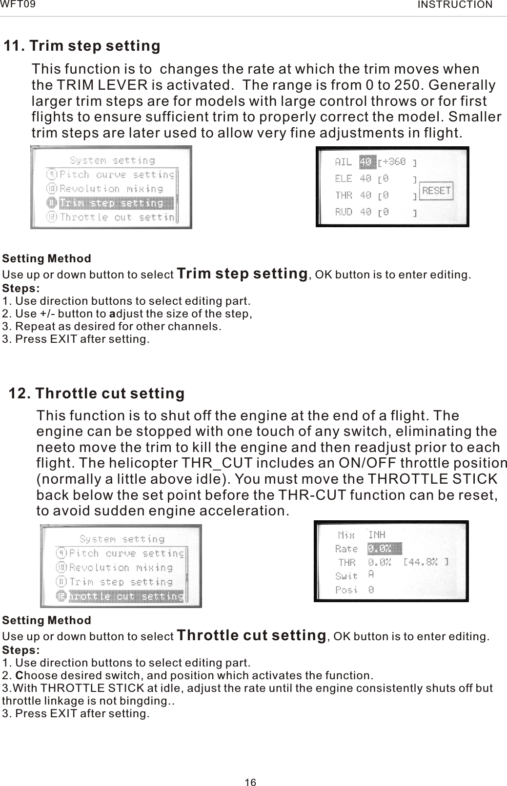 11. Trim step setting12. Throttle cut settingThis function is to  changes the rate at which the trim moves when the TRIM LEVER is activated.  The range is from 0 to 250. Generallylarger trim steps are for models with large control throws or for firstflights to ensure sufficient trim to properly correct the model. Smallertrim steps are later used to allow very fine adjustments in flight.This function is to shut off the engine at the end of a flight. Theengine can be stopped with one touch of any switch, eliminating theneeto move the trim to kill the engine and then readjust prior to eachflight. The helicopter THR_CUT includes an ON/OFF throttle position(normally a little above idle). You must move the THROTTLE STICKback below the set point before the THR-CUT function can be reset,to avoid sudden engine acceleration.16Setting MethodUse up or down button to select Trim step setting, OK button is to enter editing.Steps:1. Use direction buttons to select editing part.2. Use +/- button to adjust the size of the step,3. Repeat as desired for other channels. 3. Press EXIT after setting.Setting MethodUse up or down button to select Throttle cut setting, OK button is to enter editing.Steps:1. Use direction buttons to select editing part.2. Choose desired switch, and position which activates the function.3.With THROTTLE STICK at idle, adjust the rate until the engine consistently shuts off butthrottle linkage is not bingding.. 3. Press EXIT after setting.WFT09 INSTRUCTION