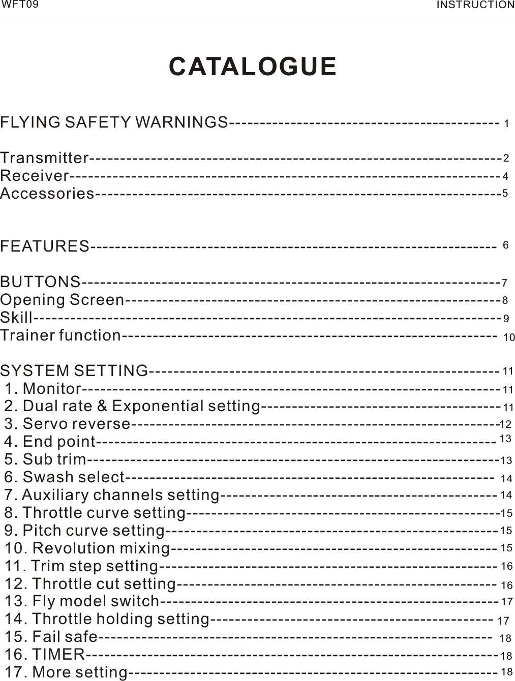 CATALOGUEFLYING SAFETY WARNINGS--------------------------------------------Transmitter-------------------------------------------------------------------Receiver----------------------------------------------------------------------Accessories------------------------------------------------------------------    FEATURES------------------------------------------------------------------BUTTONS--------------------------------------------------------------------Opening Screen-------------------------------------------------------------Skill----------------------------------------------------------------------------Trainer function-------------------------------------------------------------SYSTEM SETTING--------------------------------------------------------- 1. Monitor-------------------------------------------------------------------- 2. Dual rate &amp; Exponential setting--------------------------------------- 3. Servo reverse------------------------------------------------------------ 4. End point----------------------------------------------------------------- 5. Sub trim------------------------------------------------------------------- 6. Swash select------------------------------------------------------------ 7. Auxiliary channels setting--------------------------------------------- 8. Throttle curve setting--------------------------------------------------- 9. Pitch curve setting------------------------------------------------------ 10. Revolution mixing----------------------------------------------------- 11. Trim step setting------------------------------------------------------- 12. Throttle cut setting---------------------------------------------------- 13. Fly model switch------------------------------------------------------- 14. Throttle holding setting---------------------------------------------- 15. Fail safe---------------------------------------------------------------- 16. TIMER------------------------------------------------------------------- 17. More setting------------------------------------------------------------ WFT09 INSTRUCTION1269101111111213131414151515161617171818457818
