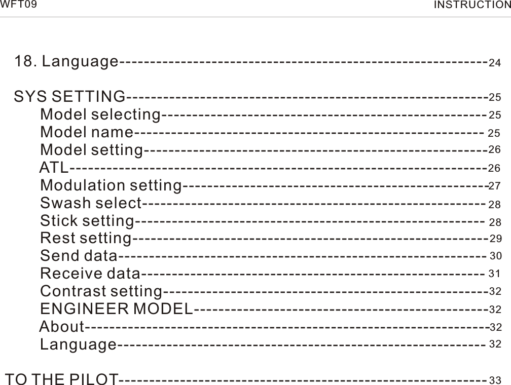   18. Language------------------------------------------------------------          SYS SETTING-----------------------------------------------------------        Model selecting-----------------------------------------------------        Model name---------------------------------------------------------        Model setting--------------------------------------------------------        ATL--------------------------------------------------------------------        Modulation setting--------------------------------------------------        Swash select--------------------------------------------------------        Stick setting---------------------------------------------------------        Rest setting----------------------------------------------------------        Send data------------------------------------------------------------        Receive data--------------------------------------------------------        Contrast setting-----------------------------------------------------        ENGINEER MODEL------------------------------------------------        About------------------------------------------------------------------        Language------------------------------------------------------------TO THE PILOT------------------------------------------------------------ 2425252526262728282930313232323233WFT09 INSTRUCTION