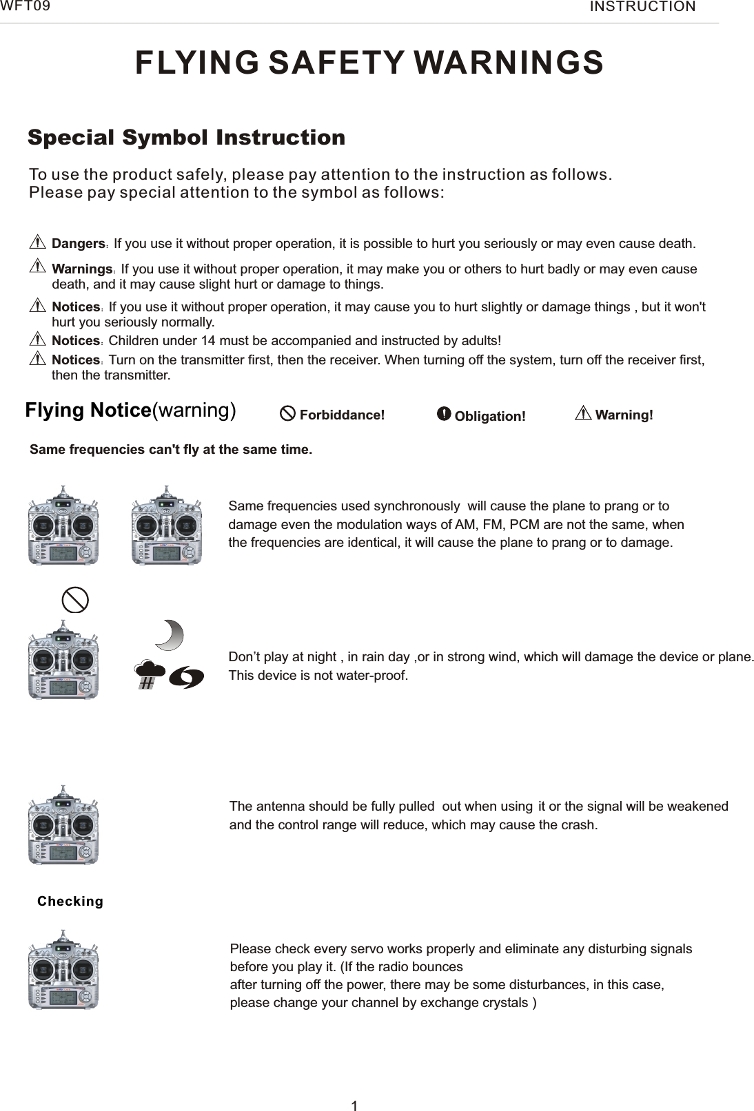 FLYING SAFETY WARNINGSDangers：If you use it without proper operation, it is possible to hurt you seriously or may even cause death.Warnings：If you use it without proper operation, it may make you or others to hurt badly or may even cause death, and it may cause slight hurt or damage to things.Notices：If you use it without proper operation, it may cause you to hurt slightly or damage things , but it won&apos;t hurt you seriously normally. Special Symbol Instruction Forbiddance!  Obligation! Warning!Flying Notice(warning)Same frequencies can&apos;t fly at the same time.Same frequencies used synchronously  will cause the plane to prang or to damage even the modulation ways of AM, FM, PCM are not the same, when the frequencies are identical, it will cause the plane to prang or to damage.Don’t play at night , in rain day ,or in strong wind, which will damage the device or plane.This device is not water-proof.    The antenna should be fully pulled  out when using it or the signal will be weakened and the control range will reduce, which may cause the crash.Please check every servo works properly and eliminate any disturbing signals before you play it. (If the radio bounces after turning off the power, there may be some disturbances, in this case, please change your channel by exchange crystals )CheckingNotices：Turn on the transmitter first, then the receiver. When turning off the system, turn off the receiver first, then the transmitter.Notices：Children under 14 must be accompanied and instructed by adults!To use the product safely, please pay attention to the instruction as follows.Please pay special attention to the symbol as follows:1WFT09 INSTRUCTION