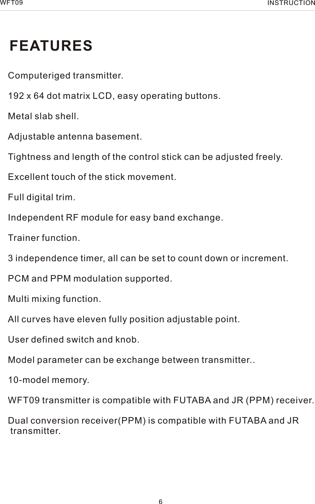 FEATURESComputeriged transmitter.192 x 64 dot matrix LCD, easy operating buttons.Metal slab shell.Adjustable antenna basement.Tightness and length of the control stick can be adjusted freely. Excellent touch of the stick movement.Full digital trim.Independent RF module for easy band exchange.Trainer function.3 independence timer, all can be set to count down or increment.PCM and PPM modulation supported.Multi mixing function.All curves have eleven fully position adjustable point.User defined switch and knob.Model parameter can be exchange between transmitter..10-model memory.WFT09 transmitter is compatible with FUTABA and JR (PPM) receiver. Dual conversion receiver(PPM) is compatible with FUTABA and JR transmitter.6WFT09 INSTRUCTION