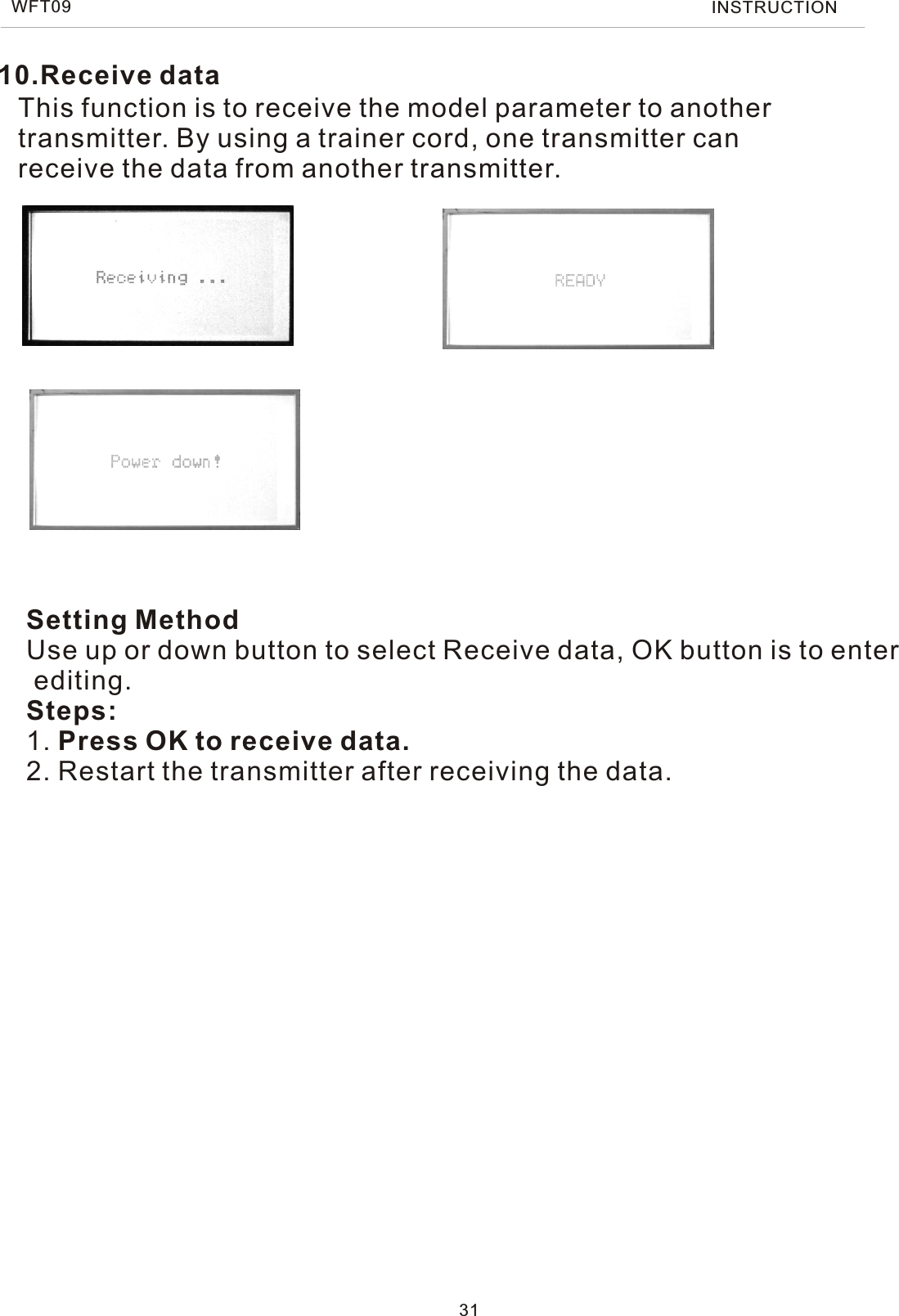 10.Receive dataThis function is to receive the model parameter to another transmitter. By using a trainer cord, one transmitter canreceive the data from another transmitter.Setting MethodUse up or down button to select Receive data, OK button is to enter editing.Steps:1. Press OK to receive data.2. Restart the transmitter after receiving the data.WFT09 INSTRUCTION31