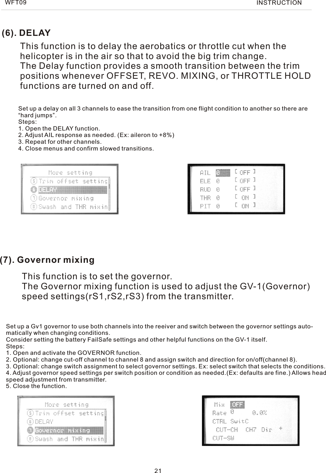 (6). DELAY(7). Governor mixingThis function is to delay the aerobatics or throttle cut when the helicopter is in the air so that to avoid the big trim change.The Delay function provides a smooth transition between the trimpositions whenever OFFSET, REVO. MIXING, or THROTTLE HOLDfunctions are turned on and off.This function is to set the governor.The Governor mixing function is used to adjust the GV-1(Governor)speed settings(rS1,rS2,rS3) from the transmitter.Set up a delay on all 3 channels to ease the transition from one flight condition to another so there are“hard jumps”.Steps:1. Open the DELAY function.2. Adjust AIL response as needed. (Ex: aileron to +8%)3. Repeat for other channels.4. Close menus and confirm slowed transitions.Set up a Gv1 governor to use both channels into the reeiver and switch between the governor settings auto-matically when changing conditions.Consider setting the battery FailSafe settings and other helpful functions on the GV-1 itself.Steps:1. Open and activate the GOVERNOR function.2. Optional: change cut-off channel to channel 8 and assign switch and direction for on/off(channel 8).3. Optional: change switch assignment to select governor settings. Ex: select switch that selects the conditions.4. Adjust governor speed settings per switch position or condition as needed.(Ex: defaults are fine.) Allows headspeed adjustment from transmitter.5. Close the function.21WFT09 INSTRUCTION