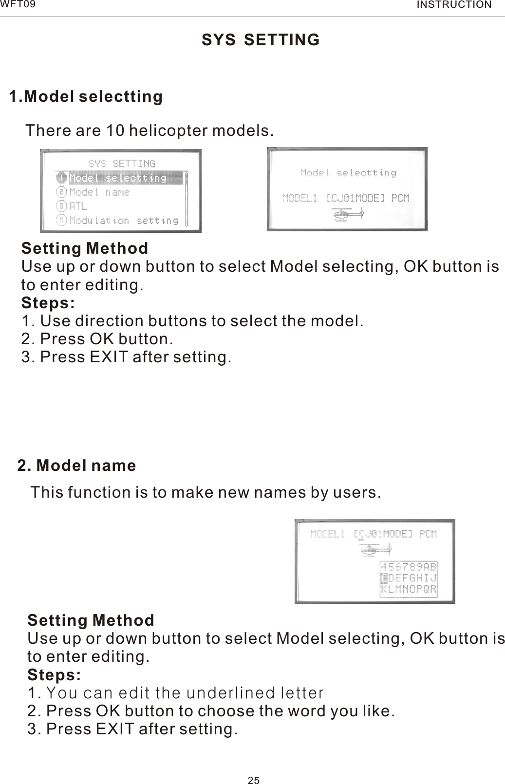 1.Model selecttingThere are 10 helicopter models.Setting MethodUse up or down button to select Model selecting, OK button is to enter editing.Steps:1. Use direction buttons to select the model.2. Press OK button.3. Press EXIT after setting.2. Model nameSYS SETTING25This function is to make new names by users.Setting MethodUse up or down button to select Model selecting, OK button is to enter editing.Steps:1. You can edit the underlined letter2. Press OK button to choose the word you like.3. Press EXIT after setting.WFT09 INSTRUCTION