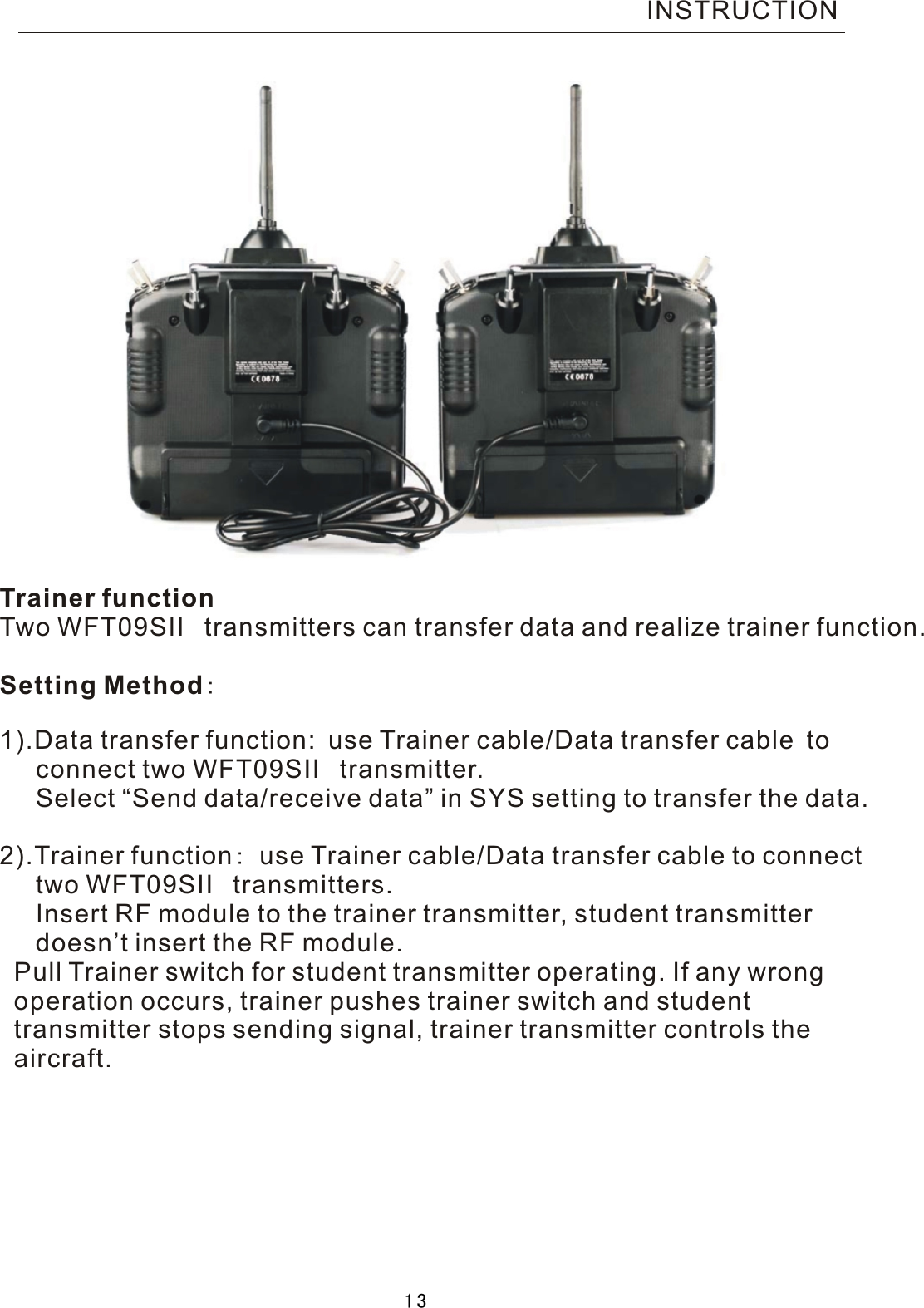 Trainer functionTwo  WFT09SII  transmitters can transfer data and realize trainer function.Setting Method:1).Data transfer function: use Trainer cable/Data transfer cable to     connect two WFT09SII  transmitter.     Select “Send data/receive data” in SYS setting to transfer the data.2).Trainer function:  use Trainer cable/Data transfer cable to connect     two WFT09SII  transmitters.     Insert RF module to the trainer transmitter, student transmitter      doesn’t insert the RF module.  Pull Trainer switch for student transmitter operating. If any wrong   operation occurs, trainer pushes trainer switch and student   transmitter stops sending signal, trainer transmitter controls the  aircraft.INSTRUCTION13