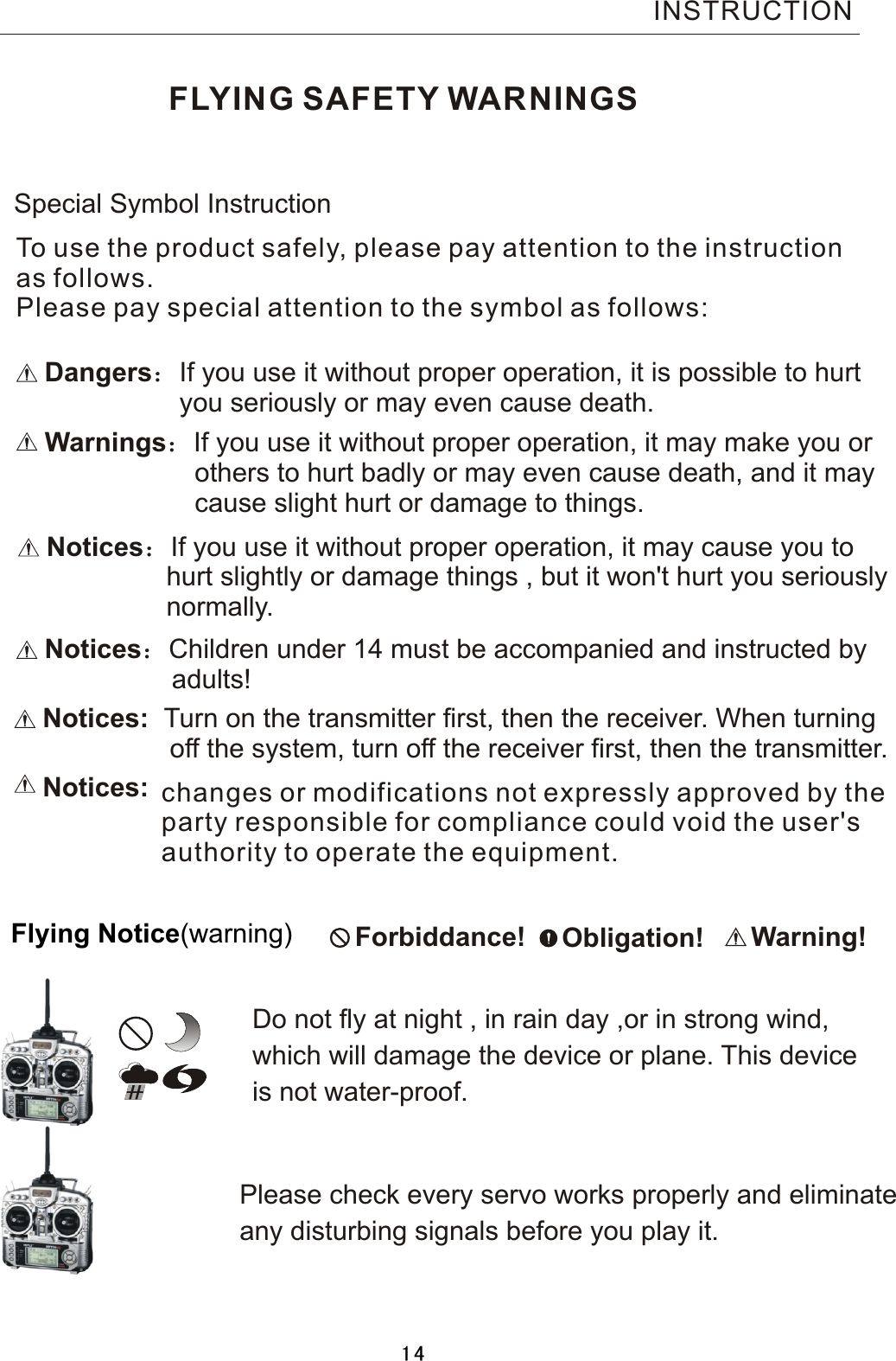 FLYING SAFETY WARNINGSDangers：If  you  use  it  without  proper  operation,  it  is  possible  to  hurt                                    you  seriously  or  may  even  cause  death.Warnings：If  you  use  it  without  proper  operation,  it  may  make  you  or                                        others  to  hurt  badly  or  may  even  cause  death,  and  it  may                                        cause  slight  hurt  or  damage  to  things.Notices：If  you  use  it  without  proper  operation,  it  may  cause  you  to                                hurt  slightly  or  damage  things  ,  but  it  won&apos;t  hurt  you  seriously                normally. Special  Symbol  Instruction Forbiddance!    Obligation! Warning!Flying  Notice(warning)Do  not  fly  at  night  ,  in  rain  day  ,or  in  strong  wind, which  will damage  the  device  or  plane.  This  deviceis  not  water-proof.       Please  check  every  servo  works  properly  and  eliminateany  disturbing  signals  before  you  play  it.Notices:    Turn  on  the  transmitter  first,  then  the  receiver.  When  turning                                  off  the  system,  turn  off  the  receiver  first,  then  the  transmitter.Notices：Children  under  14  must  be  accompanied  and  instructed  by                 adults!To use the product safely, please pay attention to the instructionas follows.Please pay special attention to the symbol as follows:INSTRUCTIONchanges or modifications not expressly approved by the party responsible for compliance could void the user&apos;s authority to operate the equipment. Notices:14