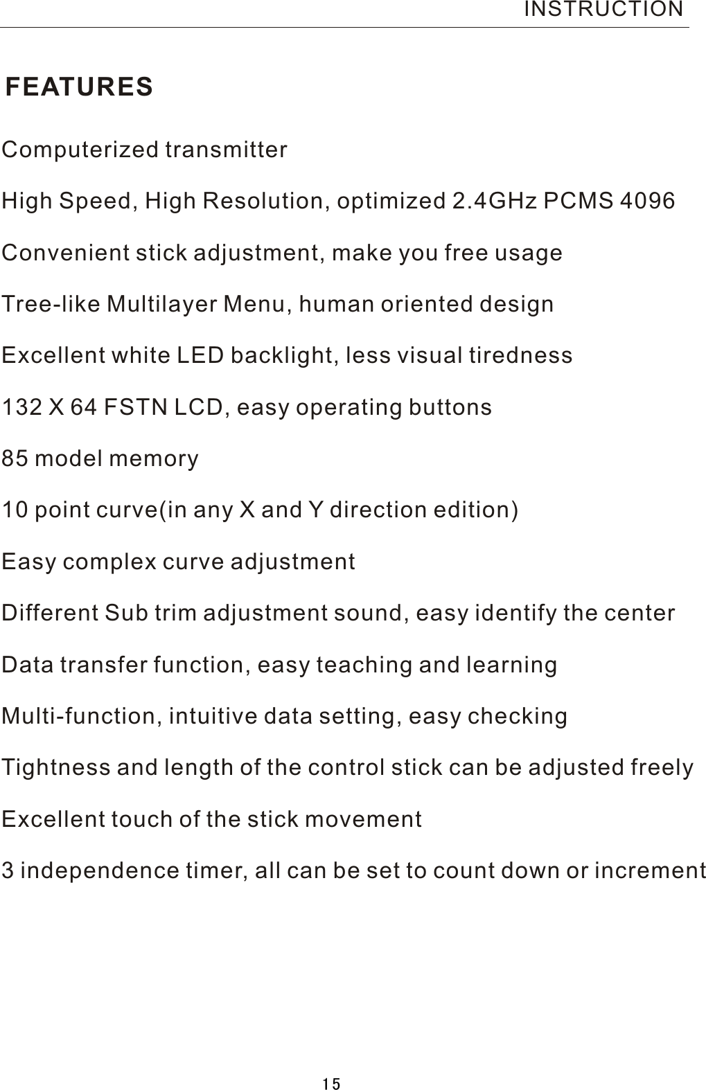 FEATURESComputerized transmitterHigh Speed, High Resolution, optimized 2.4GHz PCMS 4096 Convenient stick adjustment, make you free usageTree-like Multilayer Menu, human oriented designExcellent white LED backlight, less visual tiredness132 X 64 FSTN LCD, easy operating buttons85 model memory10 point curve(in any X and  Y  direction edition)Easy complex curve adjustmentDifferent Sub trim adjustment sound, easy identify the centerData transfer function, easy teaching and learningMulti-function, intuitive data setting, easy checkingTightness and length of the control stick can be adjusted freely Excellent touch of the stick movement3  independence timer, all can be set to count down or incrementINSTRUCTION15