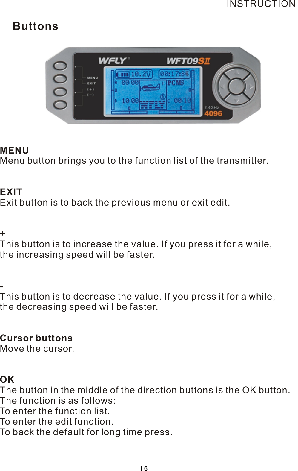 MENUMenu button brings you to the function list of the transmitter.EXITExit button is to back the previous menu or exit edit.+This button is to increase the value. If you press it for a while,the increasing speed will be faster.-This button is to decrease the value. If you press it for a while,the decreasing speed will be faster.Cursor buttonsMove the cursor.OKThe button in the middle of the direction buttons is the OK button.The function is as follows:To enter the function list.To enter the edit function.To back the default for long time press.ButtonsINSTRUCTION16