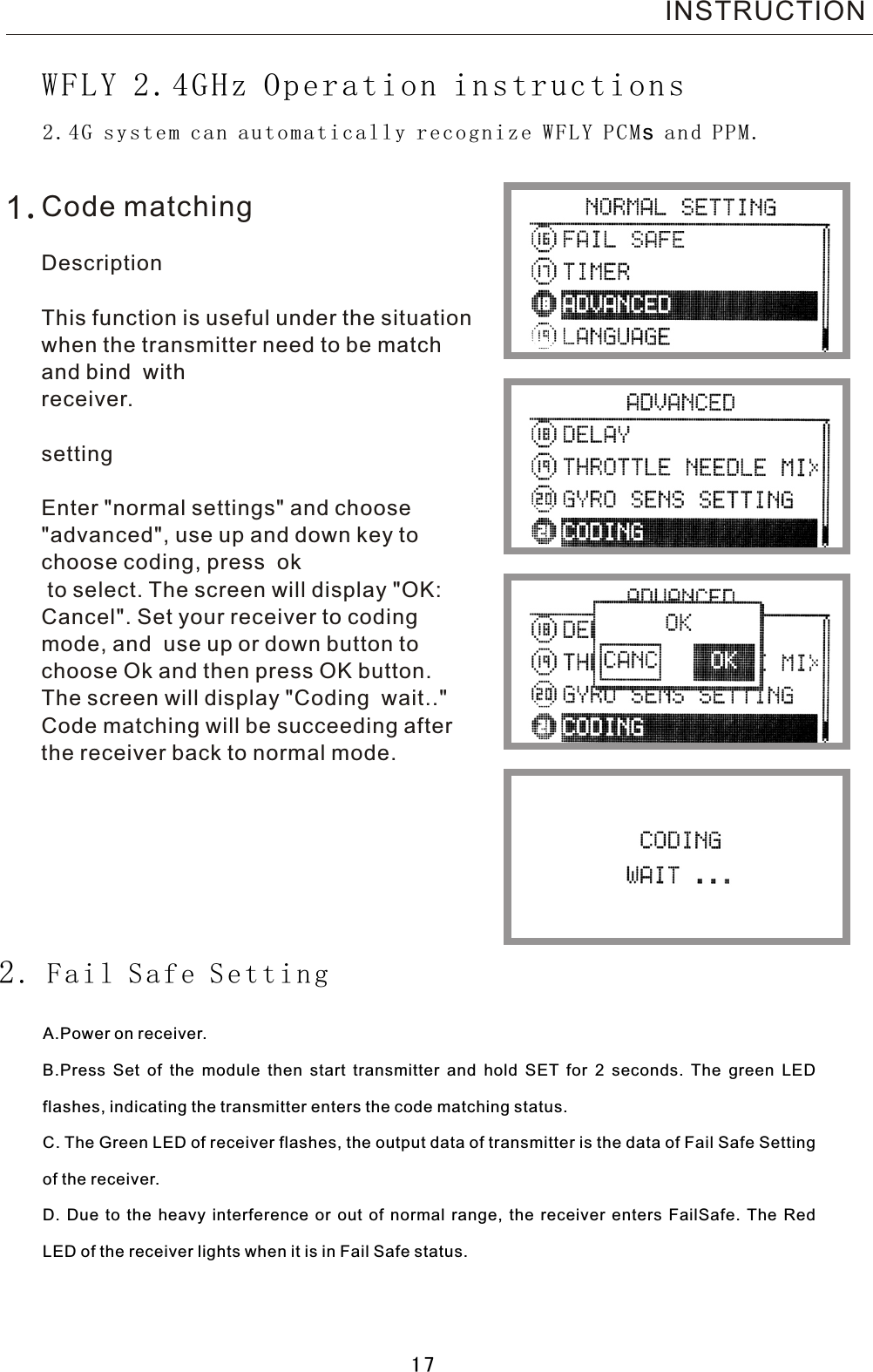  INSTRUCTION 2.4G system can automatically recognize WFLY PCMs and PPM.WFLY 2.4GHz Operation instructions2.  Fail Safe SettingA.Power on receiver.B.Press Set of the module then start transmitter and hold SET for  2  seconds. The green LED flashes, indicating the transmitter enters the code matching status.C. The Green LED of receiver flashes, the output data of transmitter is the data of Fail Safe Setting of the receiver.D. Due to the heavy interference or out of normal range, the receiver enters FailSafe. The Red LED of the receiver lights when it is in Fail Safe status.Code matchingDescriptionThis function is useful under the situation when the transmitter need to be match and bind  with receiver. settingEnter &quot;normal settings&quot; and choose &quot;advanced&quot;, use up and down key to choose coding, press  ok to select. The screen will display &quot;OK: Cancel&quot;. Set your receiver to coding mode, and  use up or down button to choose Ok and then press OK button. The screen will display &quot;Coding  wait..&quot; Code matching will be succeeding after the receiver back to normal mode.1.17