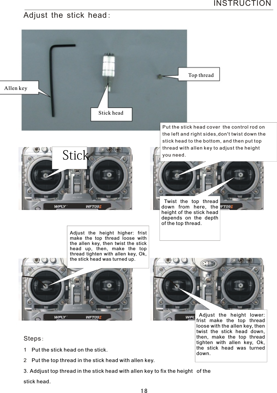 Allen keyTop threadSteps:1   2   Put the stick head on the stick.Put the top thread in the stick head with allen key.3.Addjust top thread in the stick head with allen key to fix the height  of the stick head.Adjust the stick head:Stick headINSTRUCTIONAdjust the height higher: frist make the top thread loose with the allen key, then twist the stick head up, then, make the top thread tighten with allen key, Ok, the stick head was turned up.Adjust the height lower: frist make the top thread loose with the allen key, then twist the stick head down, then, make the top thread tighten with allen key, Ok, the stick head was turned down.Twist  the top thread down from here, the height of the stick head depends on the depth of the top thread.Put the stick head cover the control rod on the left and right sides,don&apos;t twist down the  stick head to the bottom, and then put top thread with allen key to adjust the height you need.Stick 18