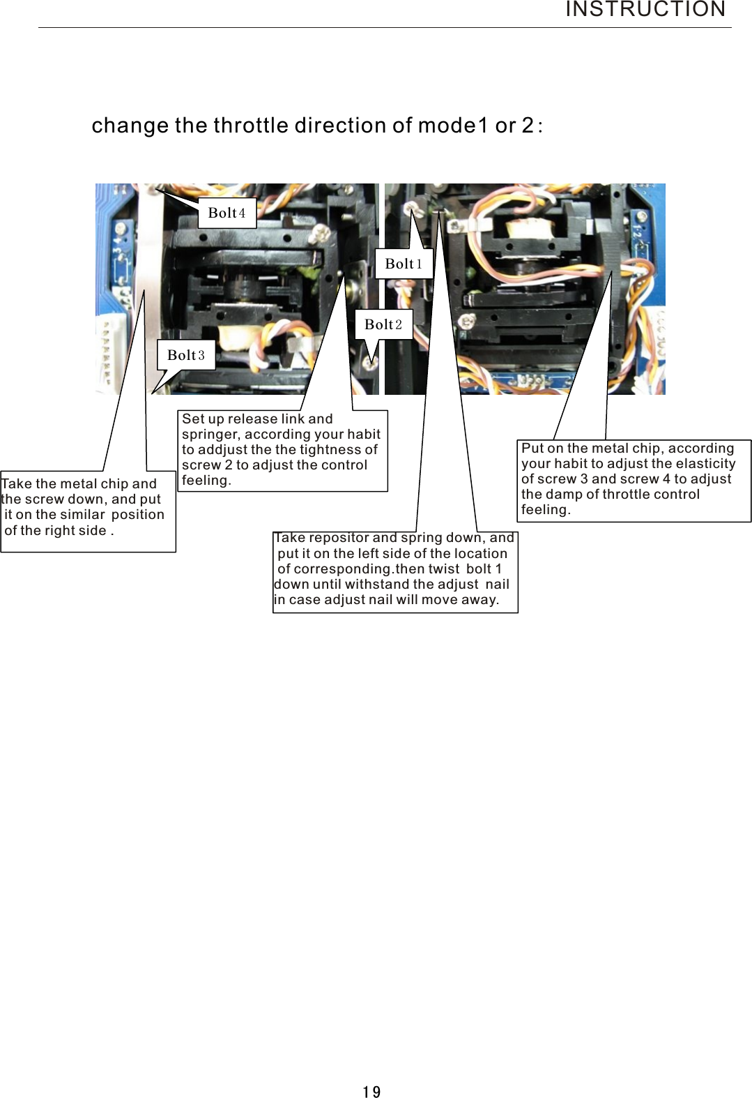               Bolt1 Bolt2 Bolt3 Bolt4  change the throttle direction of mode1 or  2:Tak e the metal chip andthe screw down, and put it on the similar position of the right side  .Set up release link and springer, according your habitto addjust the the tightness of screw 2 to adjust the control feeling.Tak e repositor and spring down, and put it on the left side of the location of corresponding.then twist bolt  1 down until withstand the adjust nail in case adjust nail will move away.Put on the metal chip, accordingyour habit to adjust the elasticityof screw 3 and screw 4 to adjust the damp of throttle control feeling. INSTRUCTION19